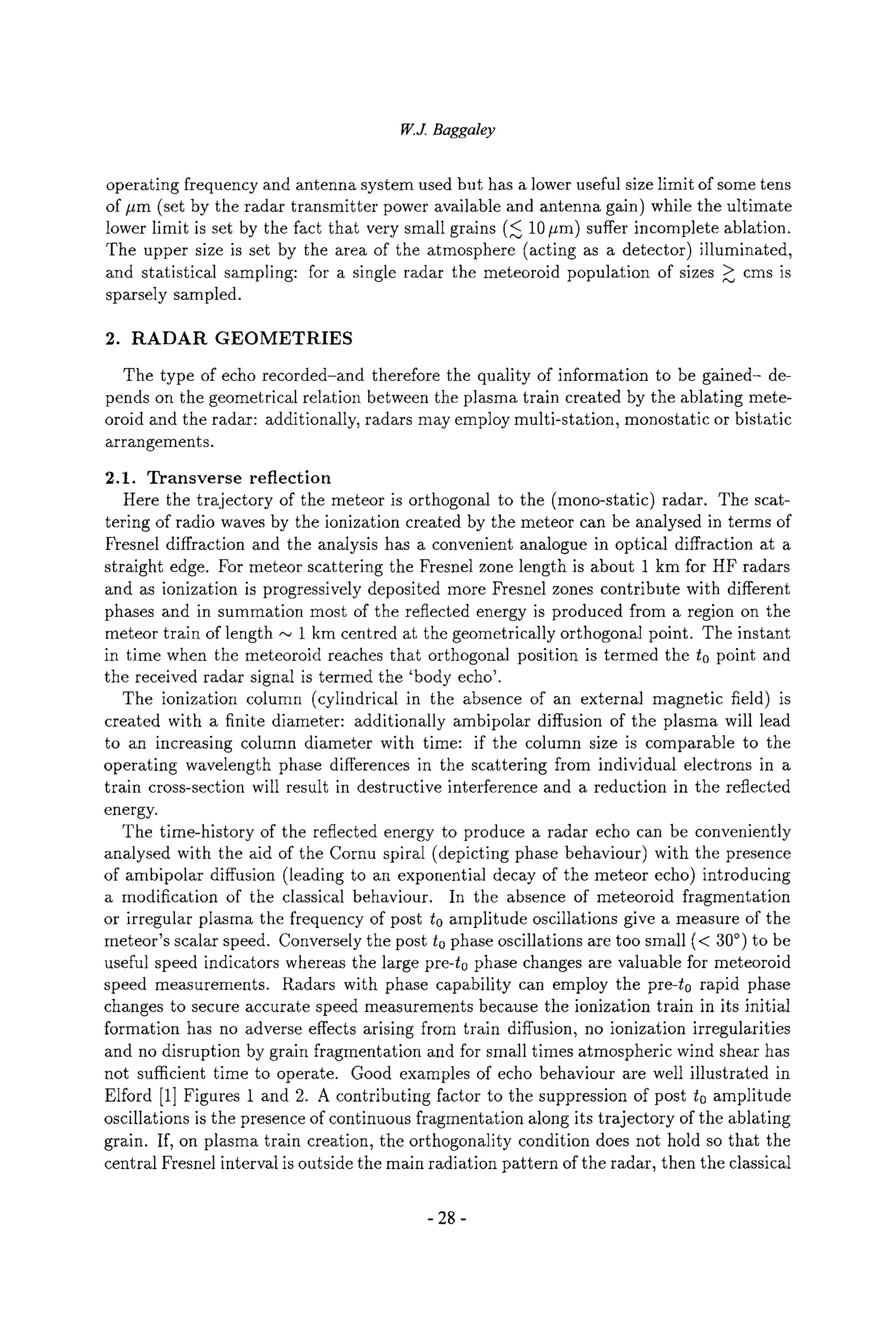 W.J. Baggaley
operating frequency and antenna system used but has a lower useful size limit of some tens
of #m (set by the radar transmitter power available and antenna gain) while the ultimate
lower limit is set by the fact that very small grains (< 10 #m) suffer incomplete ablation.
The upper size is set by the area of the atmosphere (acting as a detector) illuminated,
and statistical sampling: for a single radar the meteoroid population of sizes > cms is
sparsely sampled.
2. RADAR GEOMETRIES
The type of echo recorded-and therefore the quality of information to be gained- de-
pends on the geometrical relation between the plasma train created by the ablating mete-
oroid and the radar: additionally, radars may employ multi-station, monostatic or bistatic
arrangements.
2.1. Transverse reflection
Here the trajectory of the meteor is orthogonal to the (mono-static) radar. The scat-
tering of radio waves by the ionization created by the meteor can be analysed in terms of
Fresnel diffraction and the analysis has a convenient analogue in optical diffraction at a
straight edge. For meteor scattering the Fresnel zone length is about 1 km for HF radars
and as ionization is progressively deposited more Fresnel zones contribute with different
phases and in summation most of the reflected energy is produced from a region on the
meteor train of length ~ 1 km centred at the geometrically orthogonal point. The instant
in time when the meteoroid reaches that orthogonal position is termed the to point and
the received radar signal is termed the 'body echo'.
The ionization column (cylindrical in the absence of an external magnetic field) is
created with a finite diameter: additionally ambipolar diffusion of the plasma will lead
to an increasing column diameter with time: if the column size is comparable to the
operating wavelength phase differences in the scattering from individual electrons in a
train cross-section will result in destructive interference and a reduction in the reflected
energy.
The time-history of the reflected energy to produce a radar echo can be conveniently
analysed with the aid of the Cornu spiral (depicting phase behaviour) with the presence
of ambipolar diffusion (leading to an exponential decay of the meteor echo) introducing
a modification of the classical behaviour. In the absence of meteoroid fragmentation
or irregular plasma the frequency of post to amplitude oscillations give a measure of the
meteor's scalar speed. Conversely the post to phase oscillations are too small (< 30~ to be
useful speed indicators whereas the large pre-t0 phase changes are valuable for meteoroid
speed measurements. Radars with phase capability can employ the pre-t0 rapid phase
changes to secure accurate speed measurements because the ionization train in its initial
formation has no adverse effects arising from train diffusion, no ionization irregularities
and no disruption by grain fragmentation and for small times atmospheric wind shear has
not sufficient time to operate. Good examples of echo behaviour are well illustrated in
Elford [1] Figures 1 and 2. A contributing factor to the suppression of post to amplitude
oscillations is the presence of continuous fragmentation along its trajectory of the ablating
grain. If, on plasma train creation, the orthogonality condition does not hold so that the
central Fresnel interval is outside the main radiation pattern of the radar, then the classical
- 28-
 