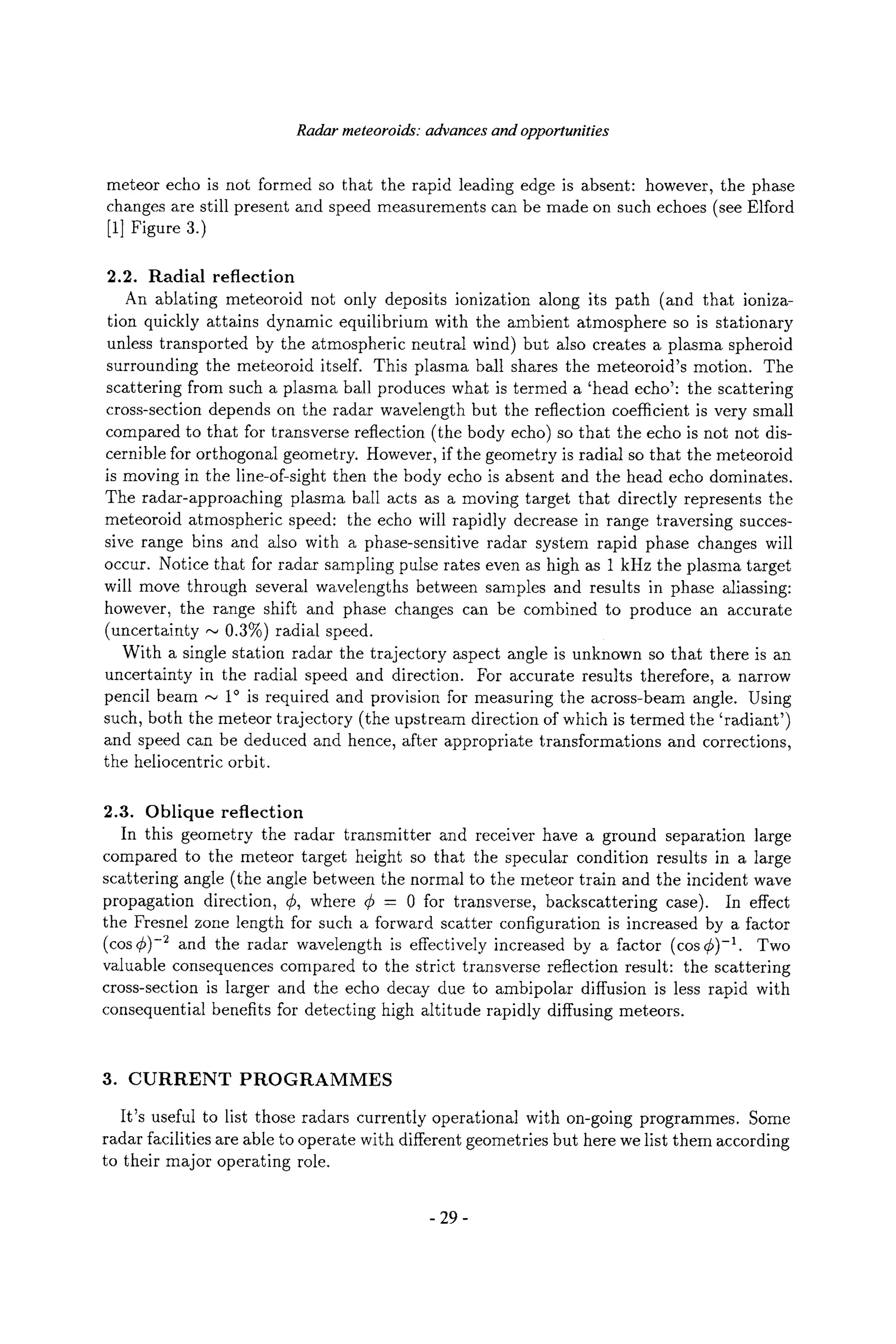 Radar meteoroids: advances and opportunities
meteor echo is not formed so that the rapid leading edge is absent: however, the phase
changes are still present and speed measurements can be made on such echoes (see Elford
[1] Figure 3.)
2.2. Radial reflection
An ablating meteoroid not only deposits ionization along its path (and that ioniza-
tion quickly attains dynamic equilibrium with the ambient atmosphere so is stationary
unless transported by the atmospheric neutral wind) but also creates a plasma spheroid
surrounding the meteoroid itself. This plasma ball shares the meteoroid's motion. The
scattering from such a plasma ball produces what is termed a 'head echo': the scattering
cross-section depends on the radar wavelength but the reflection coefficient is very small
compared to that for transverse reflection (the body echo) so that the echo is not not dis-
cernible for orthogonal geometry. However, if the geometry is radial so that the meteoroid
is moving in the line-of-sight then the body echo is absent and the head echo dominates.
The radar-approaching plasma ball acts as a moving target that directly represents the
meteoroid atmospheric speed: the echo will rapidly decrease in range traversing succes-
sive range bins and also with a phase-sensitive radar system rapid phase changes will
occur. Notice that for radar sampling pulse rates even as high as 1 kHz the plasma target
will move through several wavelengths between samples and results in phase aliassing:
however, the range shift and phase changes can be combined to produce an accurate
(uncertainty ,,~ 0.3%) radial speed.
With a single station radar the trajectory aspect angle is unknown so that there is an
uncertainty in the radial speed and direction. For accurate results therefore, a narrow
pencil beam ~ 1~ is required and provision for measuring the across-beam angle. Using
such, both the meteor trajectory (the upstream direction of which is termed the 'radiant')
and speed can be deduced and hence, after appropriate transformations and corrections,
the heliocentric orbit.
2.3. Oblique reflection
In this geometry the radar transmitter and receiver have a ground separation large
compared to the meteor target height so that the specular condition results in a large
scattering angle (the angle between the normal to the meteor train and the incident wave
propagation direction, r where r = 0 for transverse, backscattering case). In effect
the Fresnel zone length for such a forward scatter configuration is increased by a factor
(cos C)-2 and the radar wavelength is effectively increased by a factor (cos C)-1. Two
valuable consequences compared to the strict transverse reflection result: the scattering
cross-section is larger and the echo decay due to ambipolar diffusion is less rapid with
consequential benefits for detecting high altitude rapidly diffusing meteors.
3. CURRENT PROGRAMMES
It's useful to list those radars currently operational with on-going programmes. Some
radar facilities are able to operate with different geometries but here we list them according
to their major operating role.
-29-
 