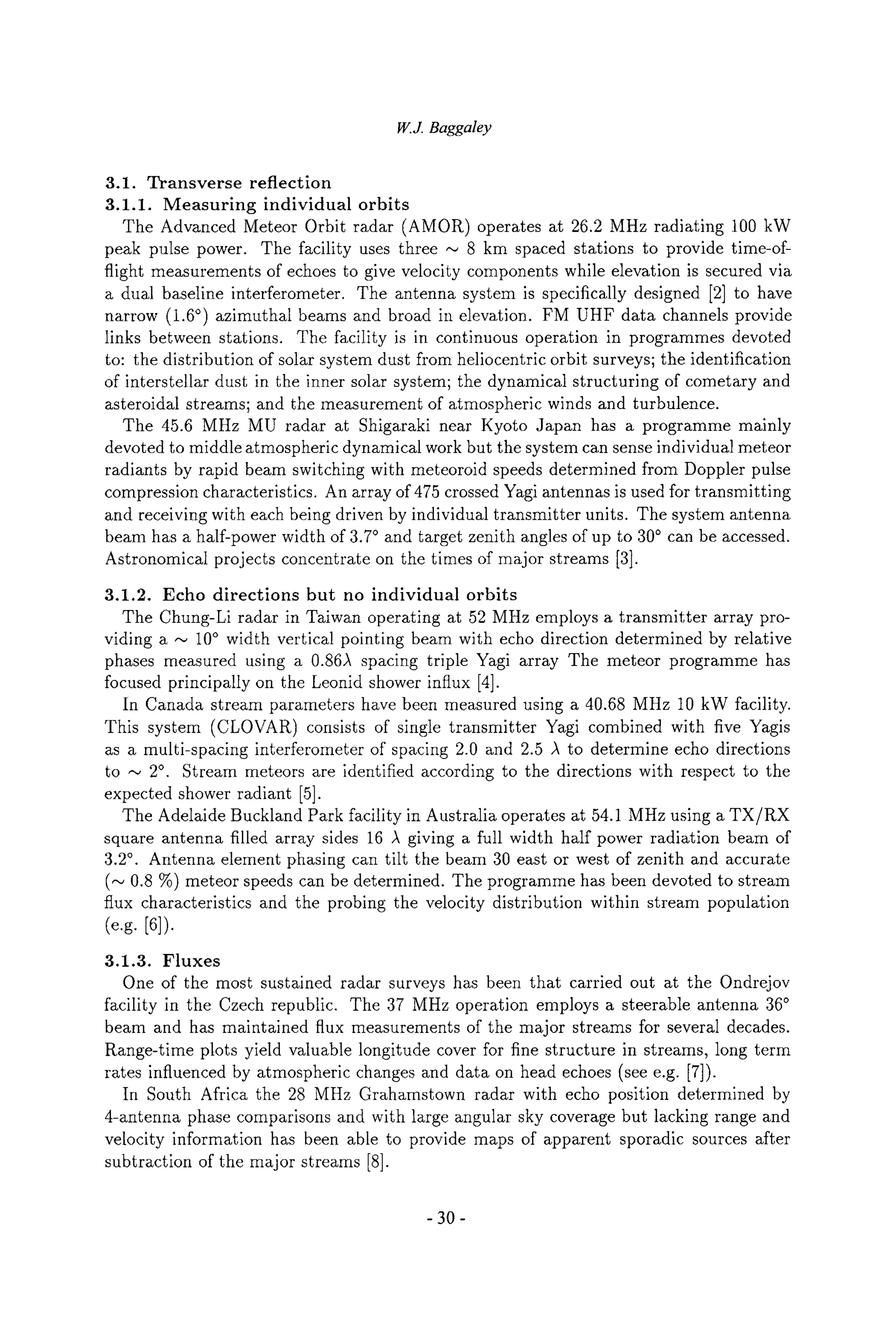 W.J. Baggaley
3.1. Transverse reflection
3.1.1. Measuring individual orbits
The Advanced Meteor Orbit radar (AMOR) operates at 26.2 MHz radiating 100 kW
peak pulse power. The facility uses three ,,~ 8 km spaced stations to provide time-of-
flight measurements of echoes to give velocity components while elevation is secured via
a dual baseline interferometer. The antenna system is specifically designed [2] to have
narrow (1.6~ azimuthal beams and broad in elevation. FM UHF data channels provide
links between stations. The facility is in continuous operation in programmes devoted
to: the distribution of solar system dust from heliocentric orbit surveys; the identification
of interstellar dust in the inner solar system; the dynamical structuring of cometary and
asteroidal streams; and the measurement of atmospheric winds and turbulence.
The 45.6 MHz MU radar at Shigaraki near Kyoto Japan has a programme mainly
devoted to middle atmospheric dynamical work but the system can sense individual meteor
radiants by rapid beam switching with meteoroid speeds determined from Doppler pulse
compression characteristics. An array of 475 crossed Yagi antennas is used for transmitting
and receiving with each being driven by individual transmitter units. The system antenna
beam has a half-power width of 3.7~ and target zenith angles of up to 30~ can be accessed.
Astronomical projects concentrate on the times of major streams [3].
3.1.2. Echo directions but no individual orbits
The Chung-Li radar in Taiwan operating at 52 MHz employs a transmitter array pro-
viding a ,,~ 10~ width vertical pointing beam with echo direction determined by relative
phases measured using a 0.86A spacing triple Yagi array The meteor programme has
focused principally on the Leonid shower influx [4].
In Canada stream parameters have been measured using a 40.68 MHz 10 kW facility.
This system (CLOVAR) consists of single transmitter Yagi combined with five Yagis
as a multi-spacing interferometer of spacing 2.0 and 2.5 )~ to determine echo directions
to ,,~ 2~ Stream meteors are identified according to the directions with respect to the
expected shower radiant [5].
The Adelaide Buckland Park facility in Australia operates at 54.1 MHz using a TX/RX
square antenna filled array sides 16 ,~ giving a full width half power radiation beam of
3.2~. Antenna element phasing can tilt the beam 30 east or west of zenith and accurate
(,,~ 0.8 %) meteor speeds can be determined. The programme has been devoted to stream
flux characteristics and the probing the velocity distribution within stream population
(e.g. [61).
3.1.3. Fluxes
One of the most sustained radar surveys has been that carried out at the Ondrejov
facility in the Czech republic. The 37 MHz operation employs a steerable antenna 36~
beam and has maintained flux measurements of the major streams for several decades.
Range-time plots yield valuable longitude cover for fine structure in streams, long term
rates influenced by atmospheric changes and data on head echoes (see e.g. [7]).
In South Africa the 28 MHz Grahamstown radar with echo position determined by
4-antenna phase comparisons and with large angular sky coverage but lacking range and
velocity information has been able to provide maps of apparent sporadic sources after
subtraction of the major streams [8].
-30-
 