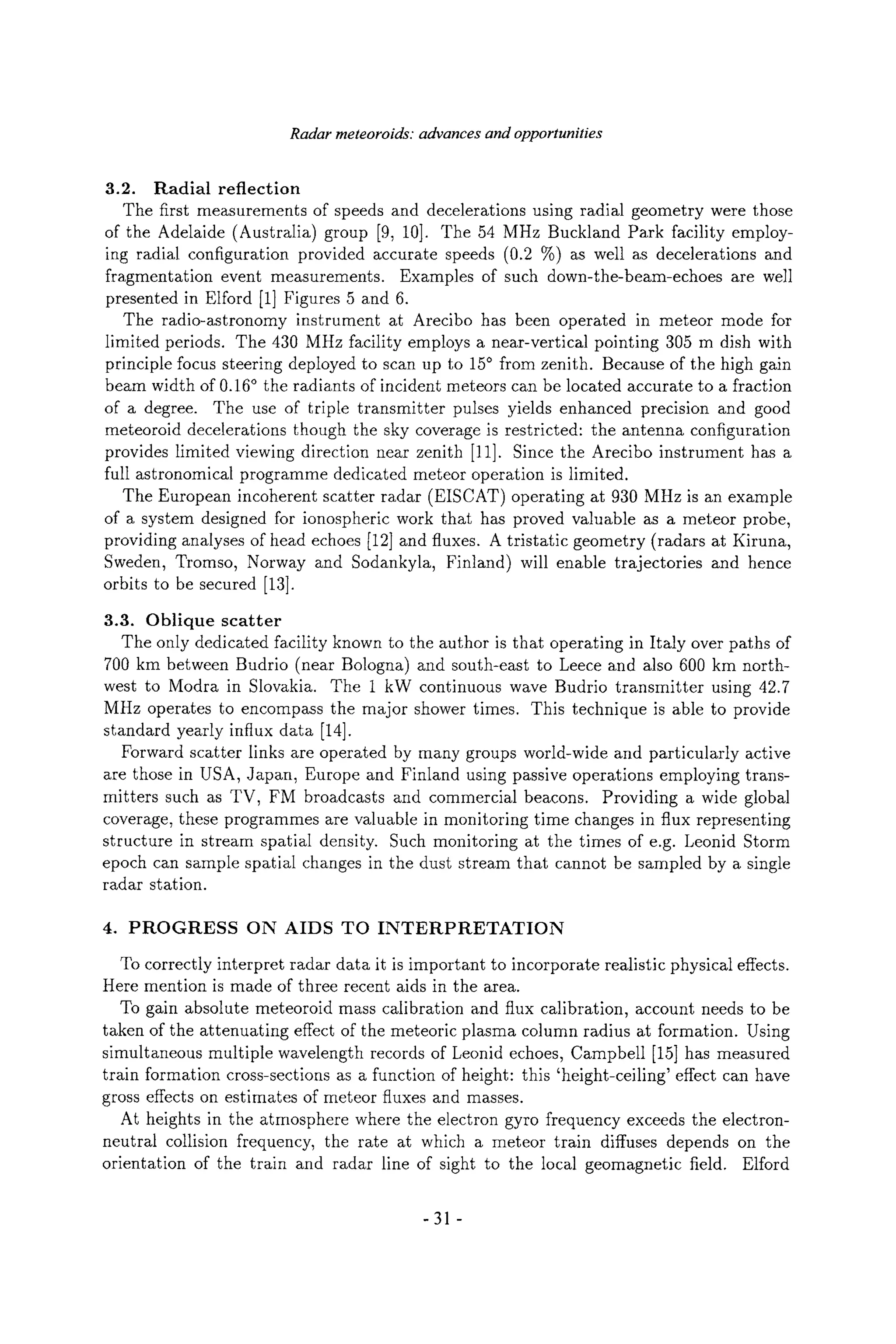 Radar meteoroids: advances and opportunities
3.2. Radial reflection
The first measurements of speeds and decelerations using radial geometry were those
of the Adelaide (Australia) group [9, 10]. The 54 MHz Buckland Park facility employ-
ing radial configuration provided accurate speeds (0.2 %) as well as decelerations and
fragmentation event measurements. Examples of such down-the-beam-echoes are well
presented in Elford [1] Figures 5 and 6.
The radio-astronomy instrument at Arecibo has been operated in meteor mode for
limited periods. The 430 MHz facility employs a near-vertical pointing 305 m dish with
principle focus steering deployed to scan up to 15~ from zenith. Because of the high gain
beam width of 0.16~ the radiants of incident meteors can be located accurate to a fraction
of a degree. The use of triple transmitter pulses yields enhanced precision and good
meteoroid decelerations though the sky coverage is restricted: the antenna configuration
provides limited viewing direction near zenith [11]. Since the Arecibo instrument has a
full astronomical programme dedicated meteor operation is limited.
The European incoherent scatter radar (EISCAT) operating at 930 MHz is an example
of a system designed for ionospheric work that has proved valuable as a meteor probe,
providing analyses of head echoes [12] and fluxes. A tristatic geometry (radars at Kiruna,
Sweden, Tromso, Norway and Sodankyla, Finland) will enable trajectories and hence
orbits to be secured [13].
3.3. Oblique scatter
The only dedicated facility known to the author is that operating in Italy over paths of
700 km between Budrio (near Bologna) and south-east to Leece and also 600 krn north-
west to Modra in Slovakia. The 1 kW continuous wave Budrio transmitter using 42.7
MHz operates to encompass the major shower times. This technique is able to provide
standard yearly influx data [14].
Forward scatter links are operated by many groups world-wide and particularly active
are those in USA, Japan, Europe and Finland using passive operations employing trans-
mitters such as TV, FM broadcasts and commercial beacons. Providing a wide global
coverage, these programmes are valuable in monitoring time changes in flux representing
structure in stream spatial density. Such monitoring at the times of e.g. Leonid Storm
epoch can sample spatial changes in the dust stream that cannot be sampled by a single
radar station.
4. PROGRESS ON AIDS TO INTERPRETATION
To correctly interpret radar data it is important to incorporate realistic physical effects.
Here mention is made of three recent aids in the area.
To gain absolute meteoroid mass calibration and flux calibration, account needs to be
taken of the attenuating effect of the meteoric plasma column radius at formation. Using
simultaneous multiple wavelength records of Leonid echoes, Campbell [15] has measured
train formation cross-sections as a function of height: this 'height-ceiling' effect can have
gross effects on estimates of meteor fluxes and masses.
At heights in the atmosphere where the electron gyro frequency exceeds the electron-
neutral collision frequency, the rate at which a meteor train diffuses depends on the
orientation of the train and radar line of sight to the local geomagnetic field. Elford
-31 -
 