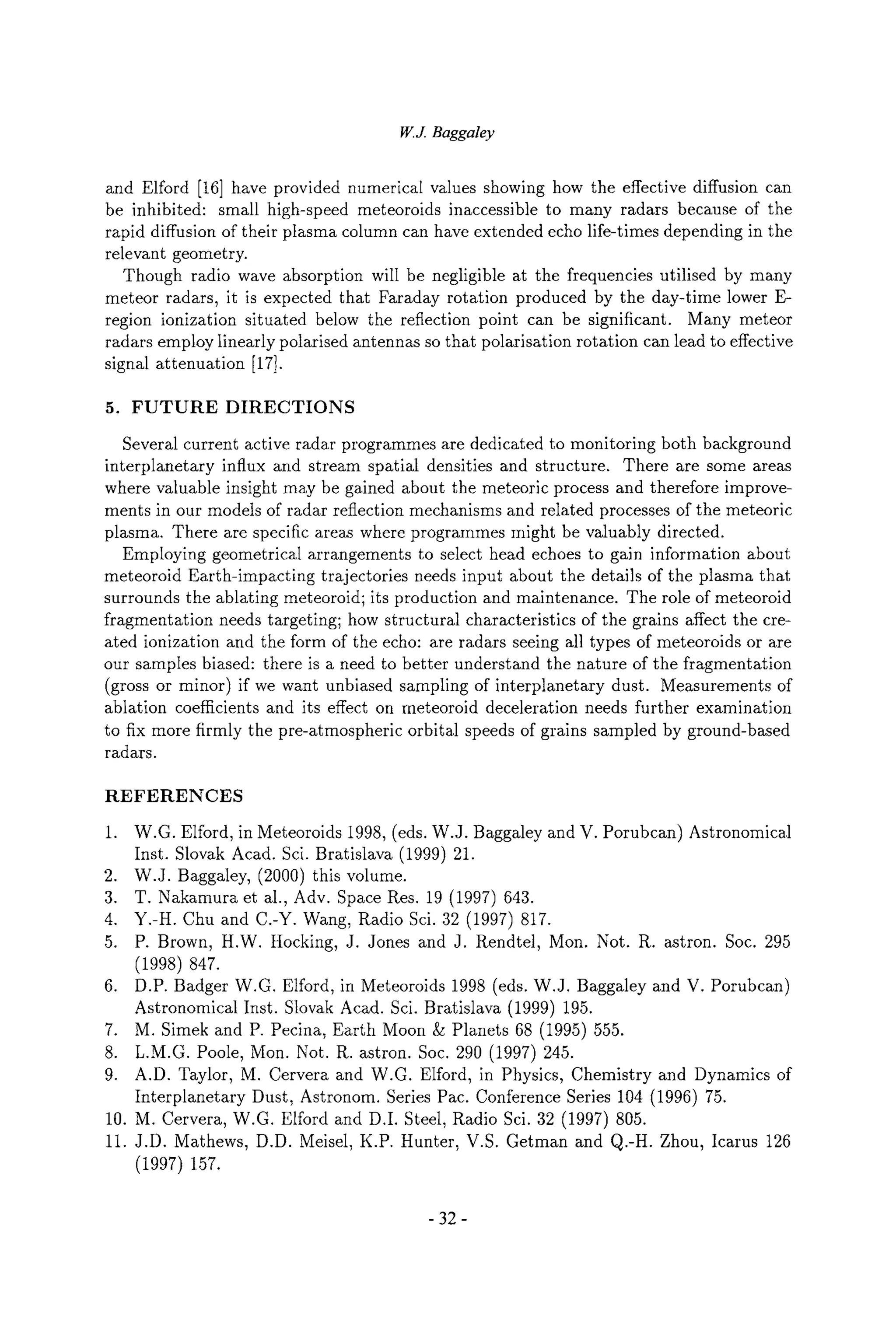 W.J. Baggaley
and Elford [16] have provided numerical values showing how the effective diffusion can
be inhibited: small high-speed meteoroids inaccessible to many radars because of the
rapid diffusion of their plasma column can have extended echo life-times depending in the
relevant geometry.
Though radio wave absorption will be negligible at the frequencies utilised by many
meteor radars, it is expected that Faraday rotation produced by the day-time lower E-
region ionization situated below the reflection point can be significant. Many meteor
radars employ linearly polarised antennas so that polarisation rotation can lead to effective
signal attenuation [17].
5. FUTURE DIRECTIONS
Several current active radar programmes are dedicated to monitoring both background
interplanetary influx and stream spatial densities and structure. There are some areas
where valuable insight may be gained about the meteoric process and therefore improve-
ments in our models of radar reflection mechanisms and related processes of the meteoric
plasma. There are specific areas where programmes might be valuably directed.
Employing geometrical arrangements to select head echoes to gain information about
meteoroid Earth-impacting trajectories needs input about the details of the plasma that
surrounds the ablating meteoroid; its production and maintenance. The role of meteoroid
fragmentation needs targeting; how structural characteristics of the grains affect the cre-
ated ionization and the form of the echo: are radars seeing all types of meteoroids or are
our samples biased: there is a need to better understand the nature of the fragmentation
(gross or minor) if we want unbiased sampling of interplanetary dust. Measurements of
ablation coefficients and its effect on meteoroid deceleration needs further examination
to fix more firmly the pre-atmospheric orbital speeds of grains sampled by ground-based
radars.
REFERENCES
1. W.G. Elford, in Meteoroids 1998, (eds. W.J. Baggaley and V. Porubcan) Astronomical
Inst. Slovak Acad. Sci. Bratislava (1999) 21.
2. W.J. Baggaley, (2000) this volume.
3. T. Nakamura et al., Adv. Space Res. 19 (1997) 643.
4. Y.-H. Chu and C.-Y. Wang, Radio Sci. 32 (1997) 817.
5. P. Brown, H.W. Hocking, J. Jones and J. Rendtel, Mon. Not. R. astron. Soc. 295
(1998) 847.
6. D.P. Badger W.G. Elford, in Meteoroids 1998 (eds. W.J. Baggaley and V. Porubcan)
Astronomical Inst. Slovak Acad. Sci. Bratislava (1999) 195.
7. M. Simek and P. Pecina, Earth Moon & Planets 68 (1995) 555.
8. L.M.G. Poole, Mon. Not. R. astron. Soc. 290 (1997) 245.
9. A.D. Taylor, M. Cervera and W.G. Elford, in Physics, Chemistry and Dynamics of
Interplanetary Dust, Astronom. Series Pac. Conference Series 104 (1996) 75.
10. M. Cervera, W.G. Elford and D.I. Steel, Radio Sci. 32 (1997) 805.
11. J.D. Mathews, D.D. Meisel, K.P. Hunter, V.S. Getman and Q.-H. Zhou, Icarus 126
(1997) 157.
-32-
 
