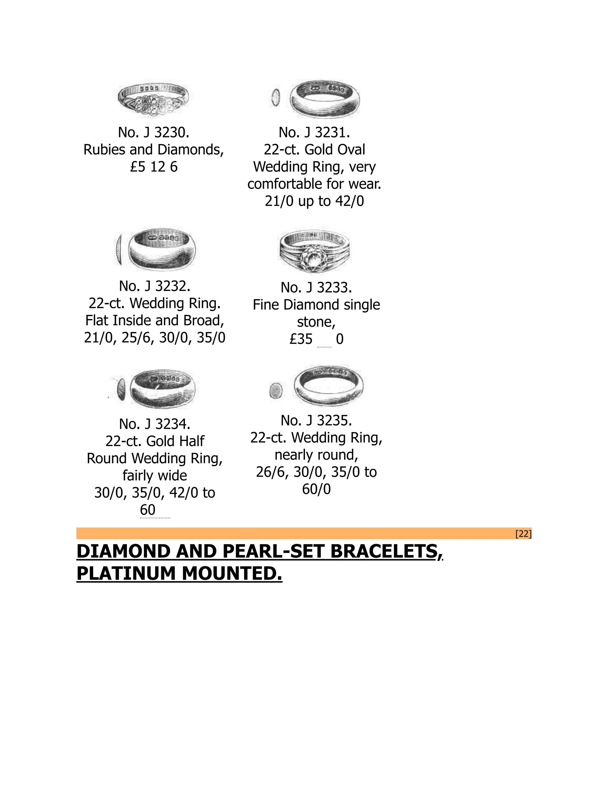 No. J 3230.
Rubies and Diamonds,
£5 12 6
No. J 3231.
22-ct. Gold Oval
Wedding Ring, very
comfortable for wear.
21/0 up to 42/0
No. J 3232.
22-ct. Wedding Ring.
Flat Inside and Broad,
21/0, 25/6, 30/0, 35/0
No. J 3233.
Fine Diamond single
stone,
£35 0
No. J 3234.
22-ct. Gold Half
Round Wedding Ring,
fairly wide
30/0, 35/0, 42/0 to
60
No. J 3235.
22-ct. Wedding Ring,
nearly round,
26/6, 30/0, 35/0 to
60/0
[22]
DIAMOND AND PEARL-SET BRACELETS,
PLATINUM MOUNTED.
 