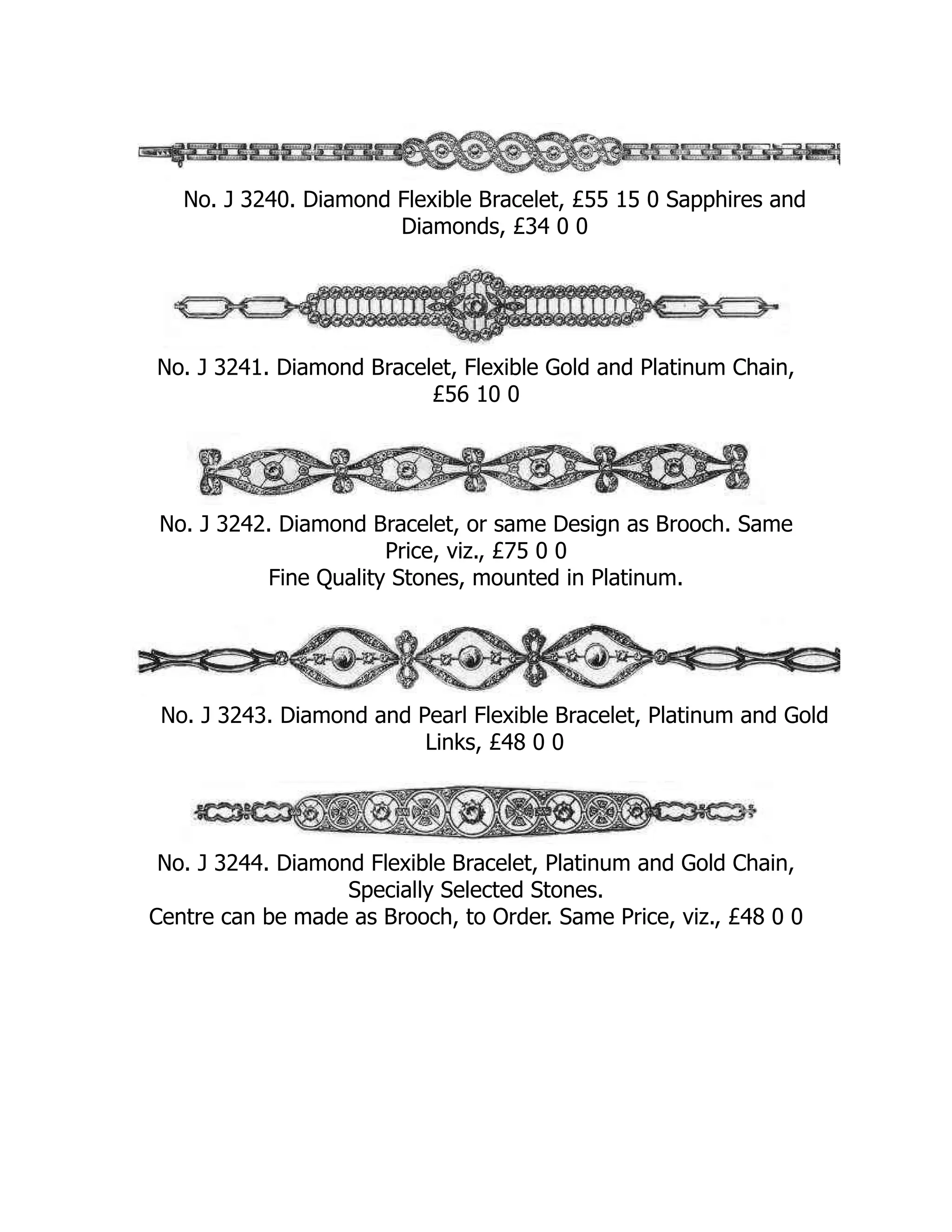 No. J 3240. Diamond Flexible Bracelet, £55 15 0 Sapphires and
Diamonds, £34 0 0
No. J 3241. Diamond Bracelet, Flexible Gold and Platinum Chain,
£56 10 0
No. J 3242. Diamond Bracelet, or same Design as Brooch. Same
Price, viz., £75 0 0
Fine Quality Stones, mounted in Platinum.
No. J 3243. Diamond and Pearl Flexible Bracelet, Platinum and Gold
Links, £48 0 0
No. J 3244. Diamond Flexible Bracelet, Platinum and Gold Chain,
Specially Selected Stones.
Centre can be made as Brooch, to Order. Same Price, viz., £48 0 0
 