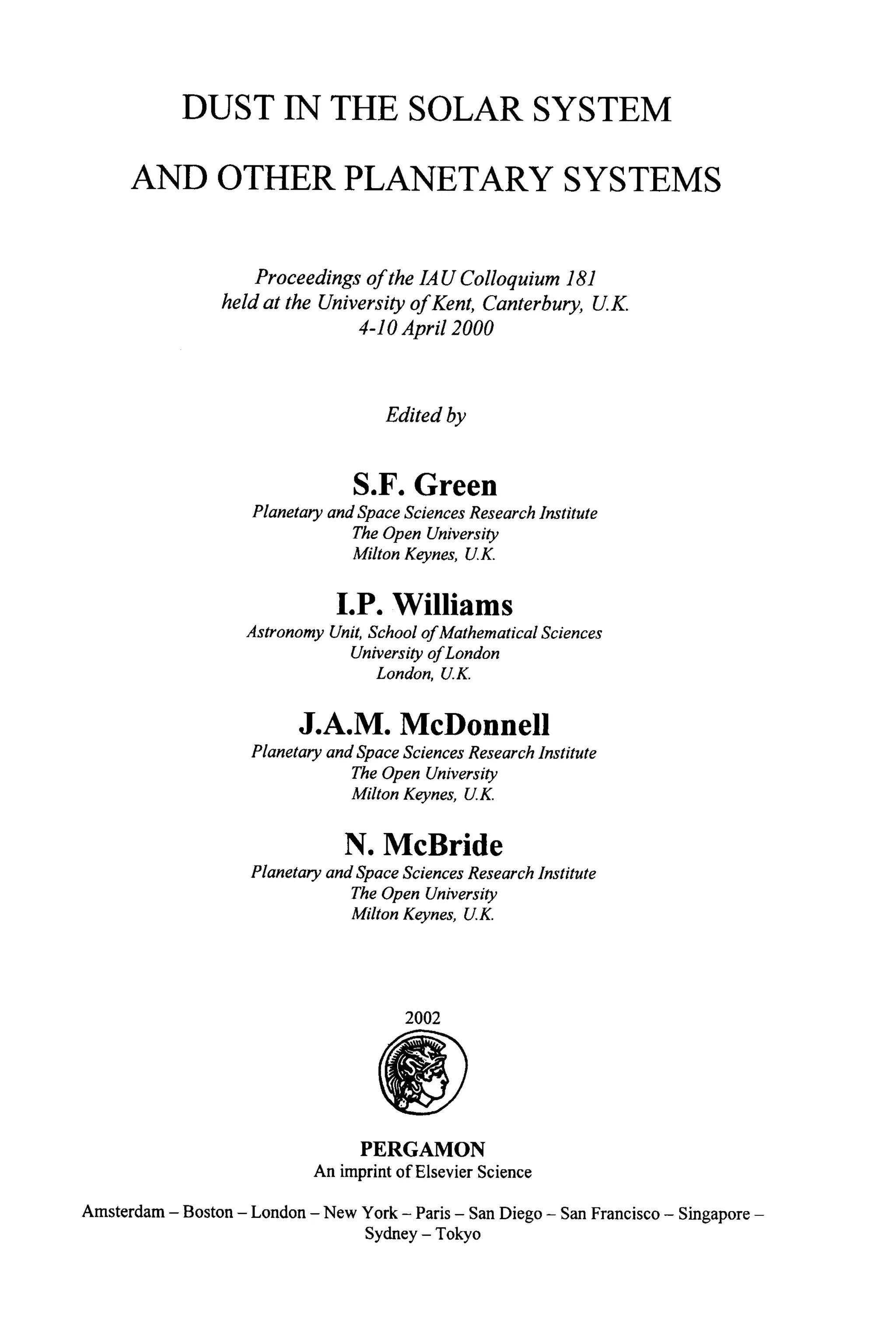 DUST IN THE SOLAR SYSTEM
AND OTHER PLANETARY SYSTEMS
Proceedings of the 1,4U Colloquium 181
held at the University of Kent, Canterbury, UK.
4-10 April 2000
Edited by
S.F. Green
PlanetaryandSpaceSciencesResearchInstitute
TheOpenUniversity
MiltonKeynes, U.K.
I.P. Williams
AstronomyUnit,SchoolofMathematicalSciences
UniversityofLondon
London, U.K.
J.A.M. McDonnell
PlanetaryandSpaceSciencesResearchInstitute
The OpenUniversity
MiltonKeynes, U.K.
N. McBride
PlanetaryandSpaceSciencesResearchInstitute
The OpenUniversity
MiltonKeynes, U.K.
2002
PERGAMON
An imprint of Elsevier Science
Amsterdam - Boston - London - New York - Paris - San Diego - San Francisco - Singapore -
Sydney - Tokyo
 