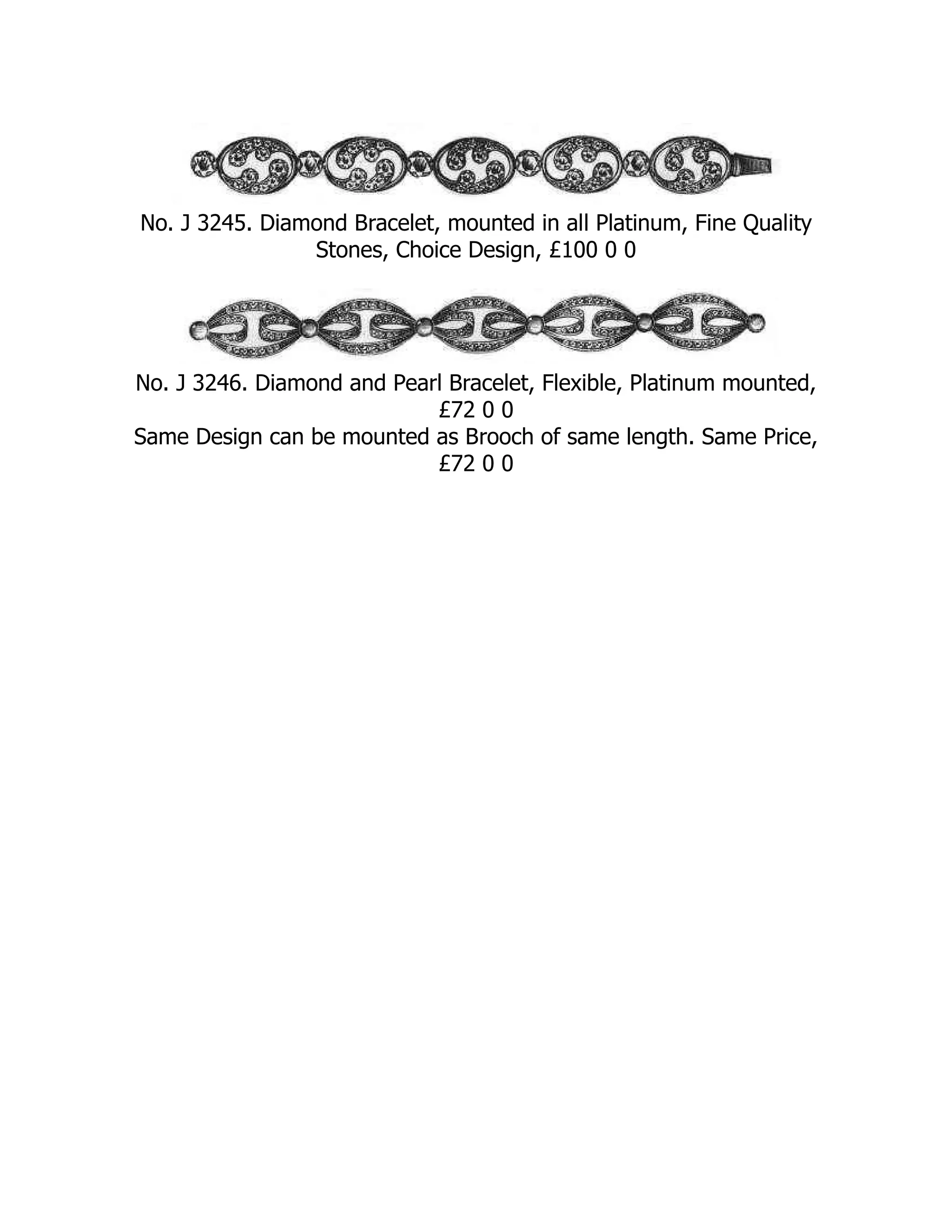 No. J 3245. Diamond Bracelet, mounted in all Platinum, Fine Quality
Stones, Choice Design, £100 0 0
No. J 3246. Diamond and Pearl Bracelet, Flexible, Platinum mounted,
£72 0 0
Same Design can be mounted as Brooch of same length. Same Price,
£72 0 0
 