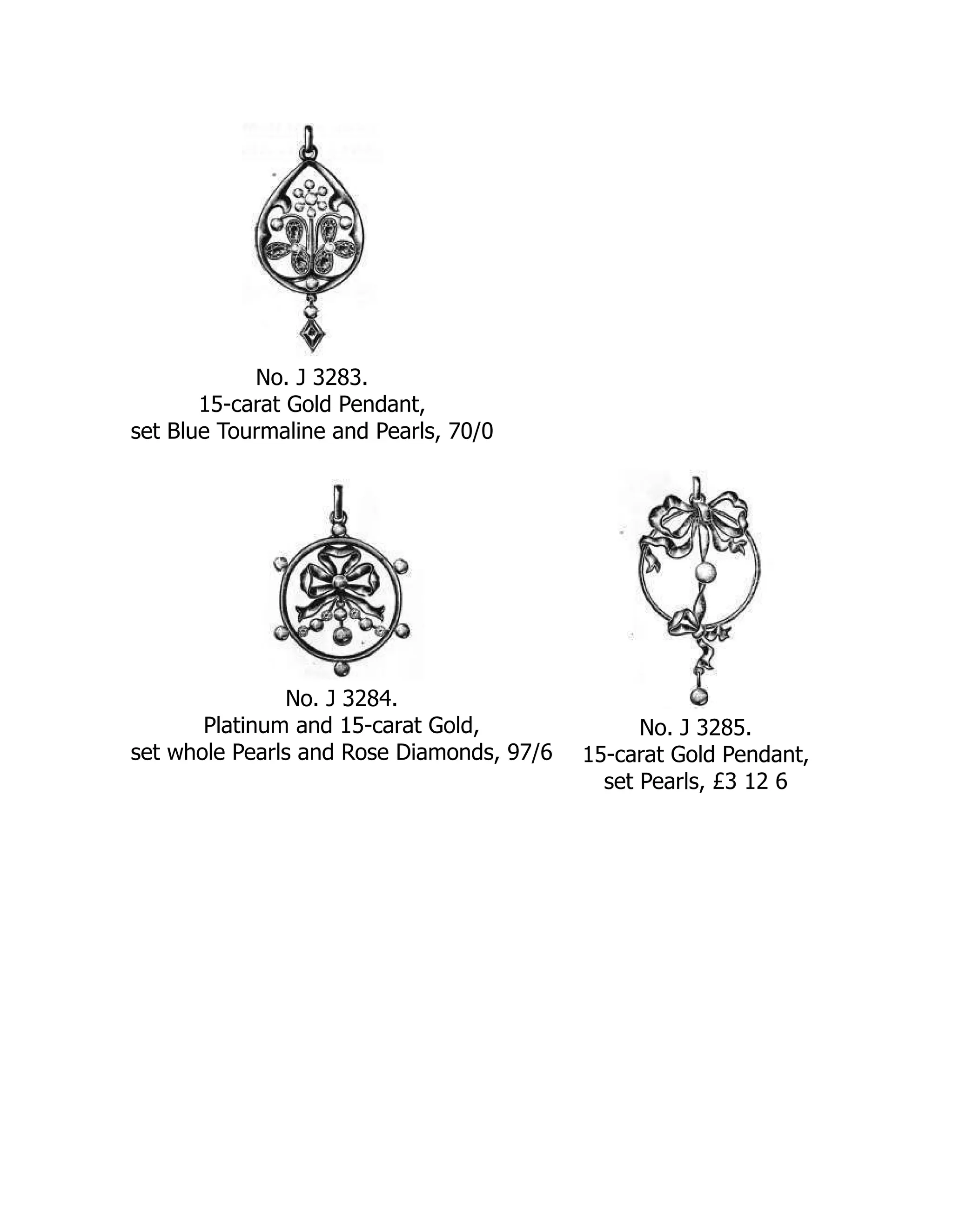 No. J 3283.
15-carat Gold Pendant,
set Blue Tourmaline and Pearls, 70/0
No. J 3284.
Platinum and 15-carat Gold,
set whole Pearls and Rose Diamonds, 97/6
No. J 3285.
15-carat Gold Pendant,
set Pearls, £3 12 6
 