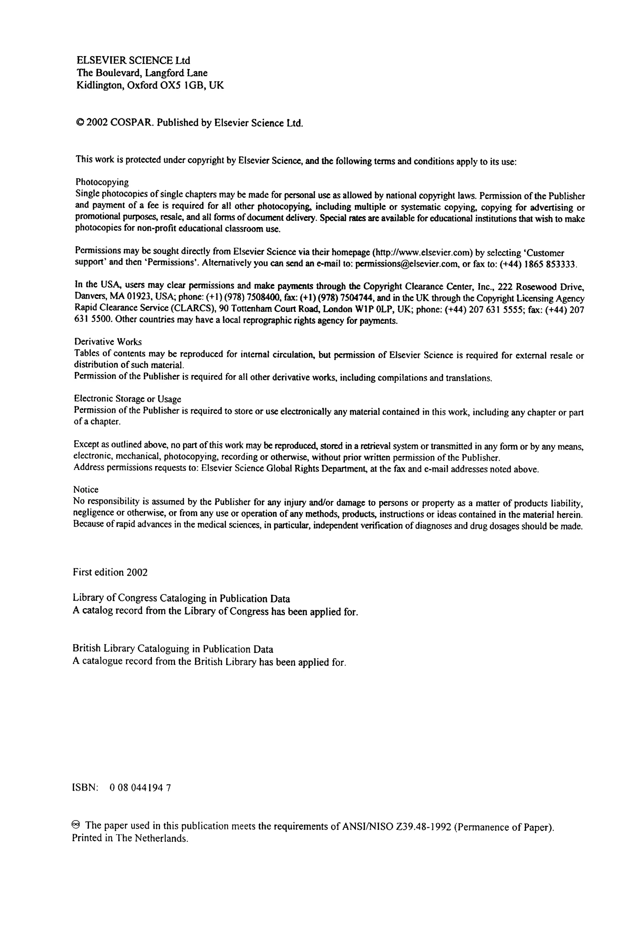 ELSEVIER SCIENCE Ltd
The Boulevard, Langford Lane
Kidlington, Oxford OX5 1GB, UK
© 2002 COSPAR. Published by Elsevier Science Ltd.
This work is protected under copyright by Elsevier Science, and the following terms and conditions apply to its use:
Photocopying
Single photocopiesof single chapters may be made for personal use as allowed by national copyright laws. Permission of the Publisher
and payment of a fee is required for all other photocopying, including multiple or systematic copying, copying for advertising or
promotional purposes, resale, and all forms of documentdelivery. Special rates are available for educational institutions that wish to make
photocopiesfor non-profit educational classroom use.
Permissionsmay be sought directly from Elsevier Science via their homepage (http://www.elsevier.com)by selecting 'Customer
support' and then 'Permissions'.Alternatively you can send an e-mail to: permissions@elsevier.tom,or fax to: (+44) 1865 853333.
In the USA, users may clear permissions and make payments through the Copyright Clearance Center, Inc., 222 Rosewood Drive,
Danvers, MA 01923, USA; phone: (+1) (978) 7508400, fax:(+1) (978) 7504744, and in the UK through the Copyright LicensingAgency
Rapid Clearance Service (CLARCS), 90 Tottenham Court Road, London W1P 0LP, UK; phone: (+44) 207 631 5555; fax: (+44) 207
631 5500. Other countries may have a local reprographicrights agency for payments.
Derivative Works
Tables of contents may be reproduced for internal circulation, but permission of Elsevier Science is required for external resale or
distribution of such material.
Permissionof the Publisher is required for all other derivative works, including compilations and translations.
Electronic Storage or Usage
Permission of the Publisher is required to store or use electronically any material contained in this work, including any chapter or part
of a chapter.
Except as outlined above, no part of this work may be reproduced, stored in a retrieval system or transmitted in any form or by any means,
electronic, mechanical, photocopying, recording or otherwise, without prior written permissionof the Publisher.
Address permissionsrequests to: Elsevier Science Global Rights Department, at the fax and e-mail addresses noted above.
Notice
No responsibility is assumed by the Publisher for any injury and/or damage to persons or property as a matter of products liability,
negligenceor otherwise, or from any use or operation of any methods, products, instructions or ideas contained in the material herein.
Because of rapid advances in the medical sciences, in particular, independent verification of diagnoses and drug dosages should be made.
First edition 2002
Library of Congress Cataloging in Publication Data
A catalog record from the Library of Congress has been applied for.
British Library Cataloguing in Publication Data
A catalogue record from the British Library has been applied for.
ISBN: 0 08 044194 7
The paper used in this publication meets the requirements of ANSI/NISO Z39.48-1992 (Permanence of Paper).
Printed in The Netherlands.
 