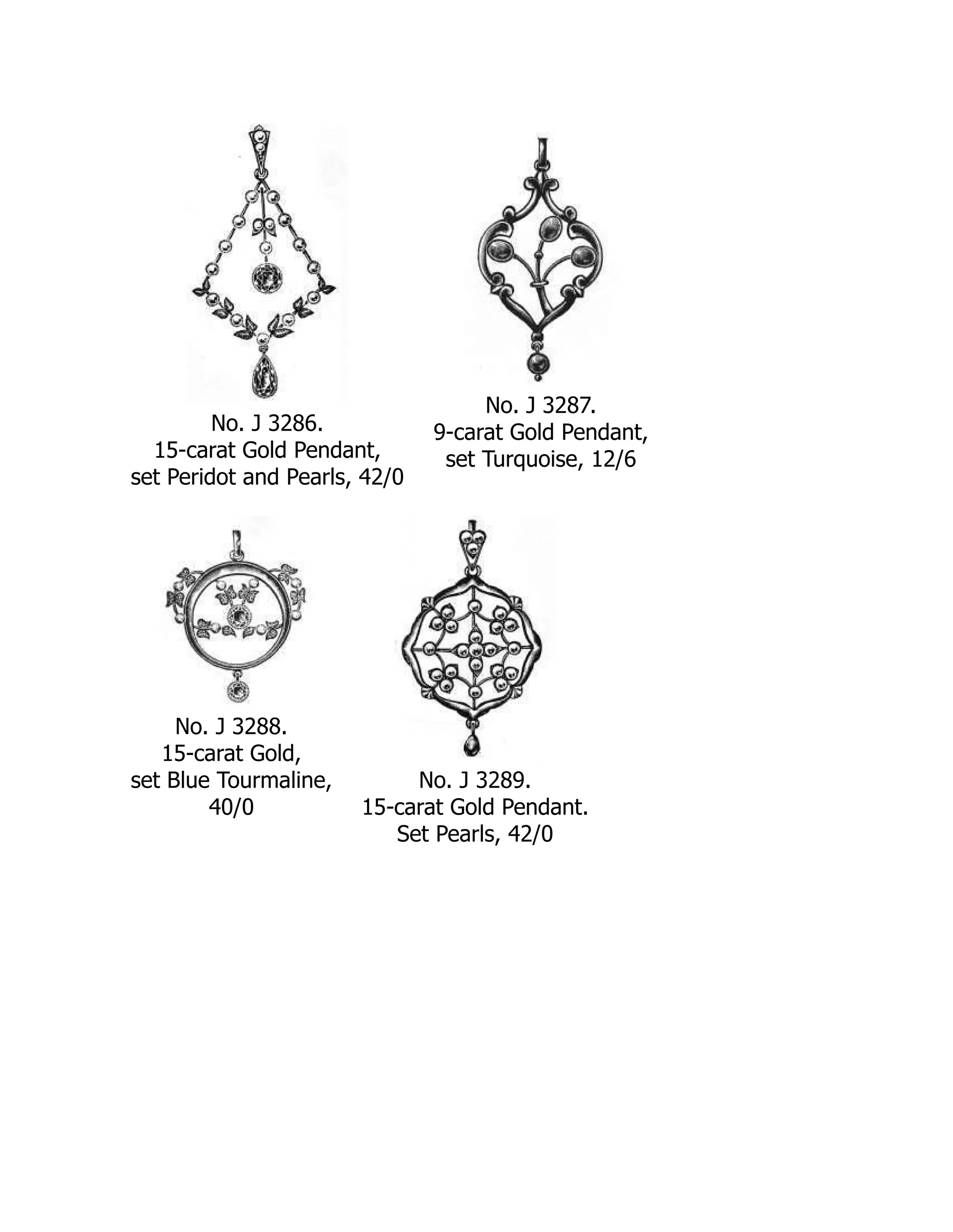 No. J 3286.
15-carat Gold Pendant,
set Peridot and Pearls, 42/0
No. J 3287.
9-carat Gold Pendant,
set Turquoise, 12/6
No. J 3288.
15-carat Gold,
set Blue Tourmaline,
40/0
No. J 3289.
15-carat Gold Pendant.
Set Pearls, 42/0
 