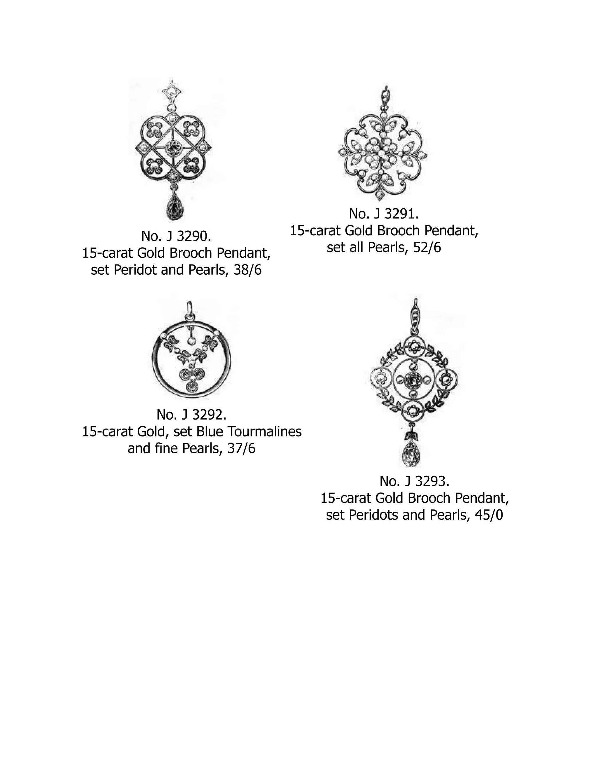 No. J 3290.
15-carat Gold Brooch Pendant,
set Peridot and Pearls, 38/6
No. J 3291.
15-carat Gold Brooch Pendant,
set all Pearls, 52/6
No. J 3292.
15-carat Gold, set Blue Tourmalines
and fine Pearls, 37/6
No. J 3293.
15-carat Gold Brooch Pendant,
set Peridots and Pearls, 45/0
 