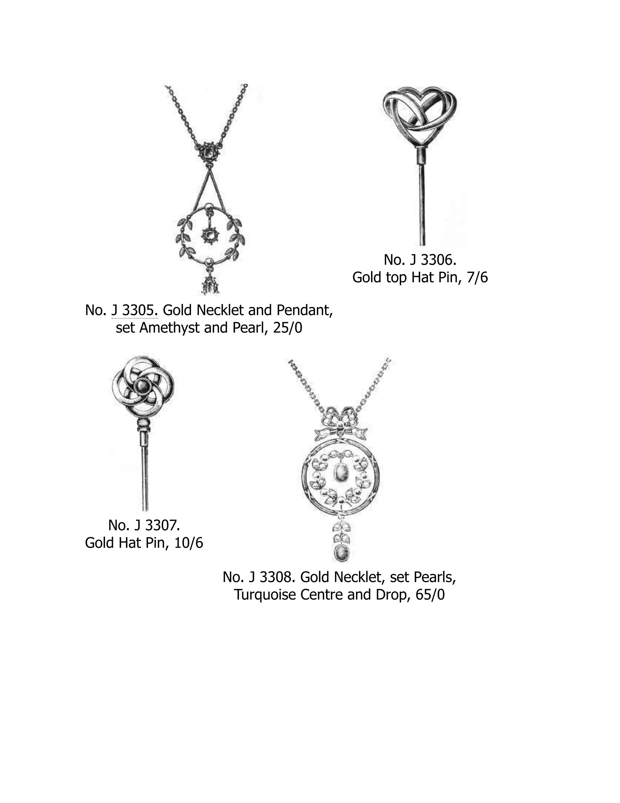 No. J 3305. Gold Necklet and Pendant,
set Amethyst and Pearl, 25/0
No. J 3306.
Gold top Hat Pin, 7/6
No. J 3307.
Gold Hat Pin, 10/6
No. J 3308. Gold Necklet, set Pearls,
Turquoise Centre and Drop, 65/0
 