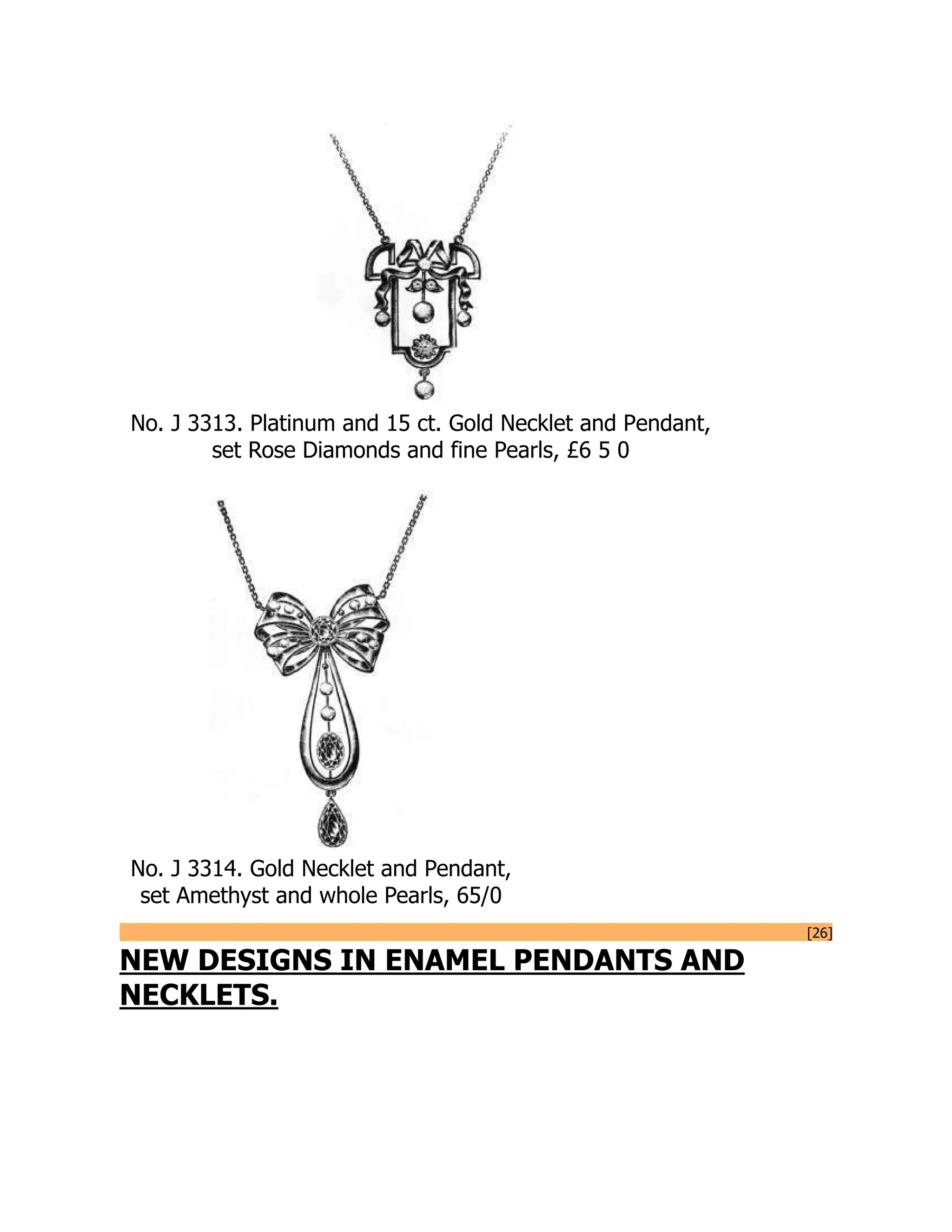 No. J 3313. Platinum and 15 ct. Gold Necklet and Pendant,
set Rose Diamonds and fine Pearls, £6 5 0
No. J 3314. Gold Necklet and Pendant,
set Amethyst and whole Pearls, 65/0
[26]
NEW DESIGNS IN ENAMEL PENDANTS AND
NECKLETS.
 