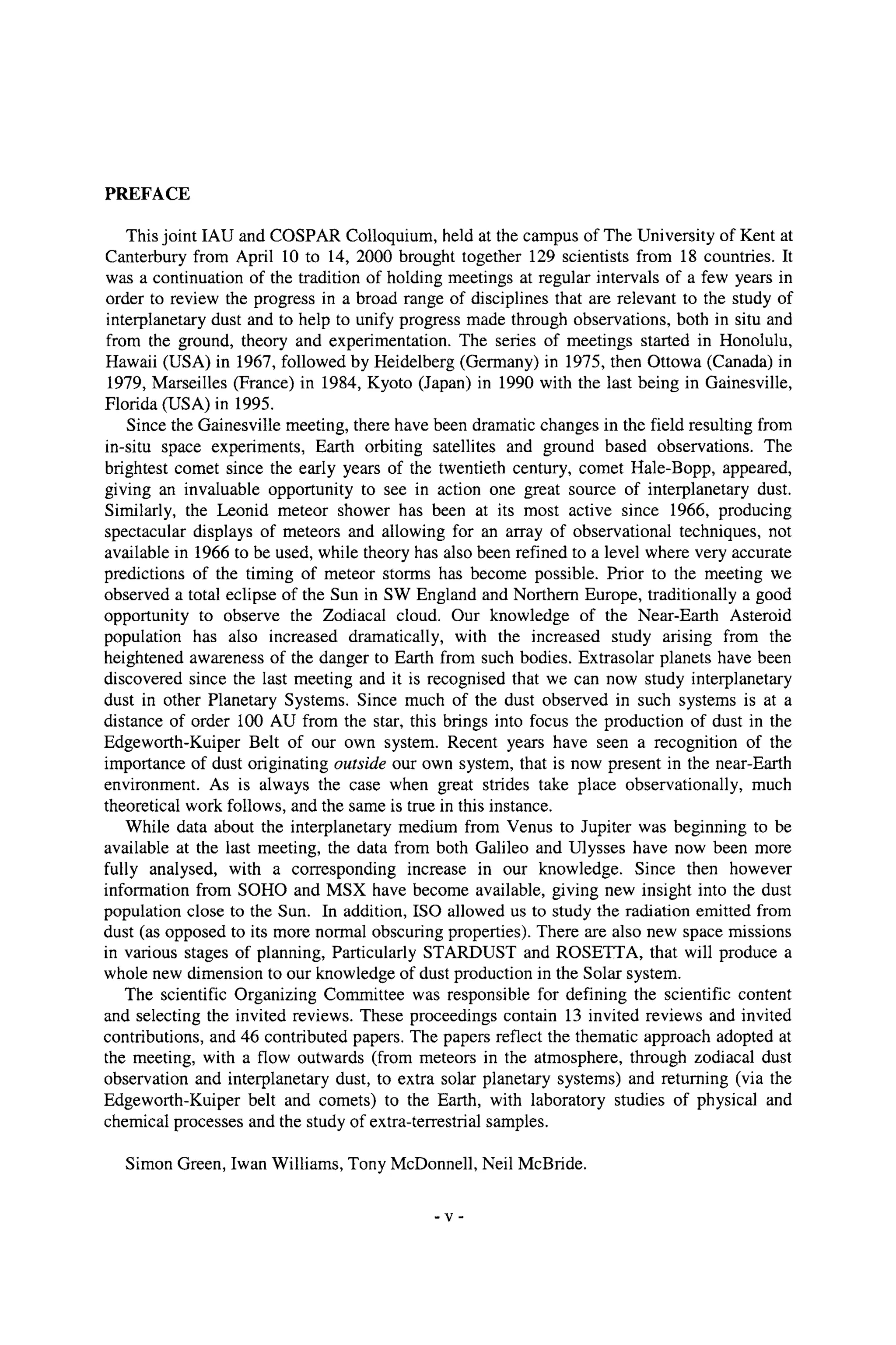 PREFACE
This joint IAU and COSPAR Colloquium, held at the campus of The University of Kent at
Canterbury from April 10 to 14, 2000 brought together 129 scientists from 18 countries. It
was a continuation of the tradition of holding meetings at regular intervals of a few years in
order to review the progress in a broad range of disciplines that are relevant to the study of
interplanetary dust and to help to unify progress made through observations, both in situ and
from the ground, theory and experimentation. The series of meetings started in Honolulu,
Hawaii (USA) in 1967, followed by Heidelberg (Germany) in 1975, then Ottowa (Canada) in
1979, Marseilles (France) in 1984, Kyoto (Japan) in 1990 with the last being in Gainesville,
Florida (USA) in 1995.
Since the Gainesville meeting, there have been dramatic changes in the field resulting from
in-situ space experiments, Earth orbiting satellites and ground based observations. The
brightest comet since the early years of the twentieth century, comet Hale-Bopp, appeared,
giving an invaluable opportunity to see in action one great source of interplanetary dust.
Similarly, the Leonid meteor shower has been at its most active since 1966, producing
spectacular displays of meteors and allowing for an array of observational techniques, not
available in 1966 to be used, while theory has also been refined to a level where very accurate
predictions of the timing of meteor storms has become possible. Prior to the meeting we
observed a total eclipse of the Sun in SW England and Northern Europe, traditionally a good
opportunity to observe the Zodiacal cloud. Our knowledge of the Near-Earth Asteroid
population has also increased dramatically, with the increased study arising from the
heightened awareness of the danger to Earth from such bodies. Extrasolar planets have been
discovered since the last meeting and it is recognised that we can now study interplanetary
dust in other Planetary Systems. Since much of the dust observed in such systems is at a
distance of order 100 AU from the star, this brings into focus the production of dust in the
Edgeworth-Kuiper Belt of our own system. Recent years have seen a recognition of the
importance of dust originating outside our own system, that is now present in the near-Earth
environment. As is always the case when great strides take place observationally, much
theoretical work follows, and the same is true in this instance.
While data about the interplanetary medium from Venus to Jupiter was beginning to be
available at the last meeting, the data from both Galileo and Ulysses have now been more
fully analysed, with a corresponding increase in our knowledge. Since then however
information from SOHO and MSX have become available, giving new insight into the dust
population close to the Sun. In addition, ISO allowed us to study the radiation emitted from
dust (as opposed to its more normal obscuring properties). There are also new space missions
in various stages of planning, Particularly STARDUST and ROSETTA, that will produce a
whole new dimension to our knowledge of dust production in the Solar system.
The scientific Organizing Committee was responsible for defining the scientific content
and selecting the invited reviews. These proceedings contain 13 invited reviews and invited
contributions, and 46 contributed papers. The papers reflect the thematic approach adopted at
the meeting, with a flow outwards (from meteors in the atmosphere, through zodiacal dust
observation and interplanetary dust, to extra solar planetary systems) and returning (via the
Edgeworth-Kuiper belt and comets) to the Earth, with laboratory studies of physical and
chemical processes and the study of extra-terrestrial samples.
Simon Green, Iwan Williams, Tony McDonnell, Neil McBride.
-V-
 
