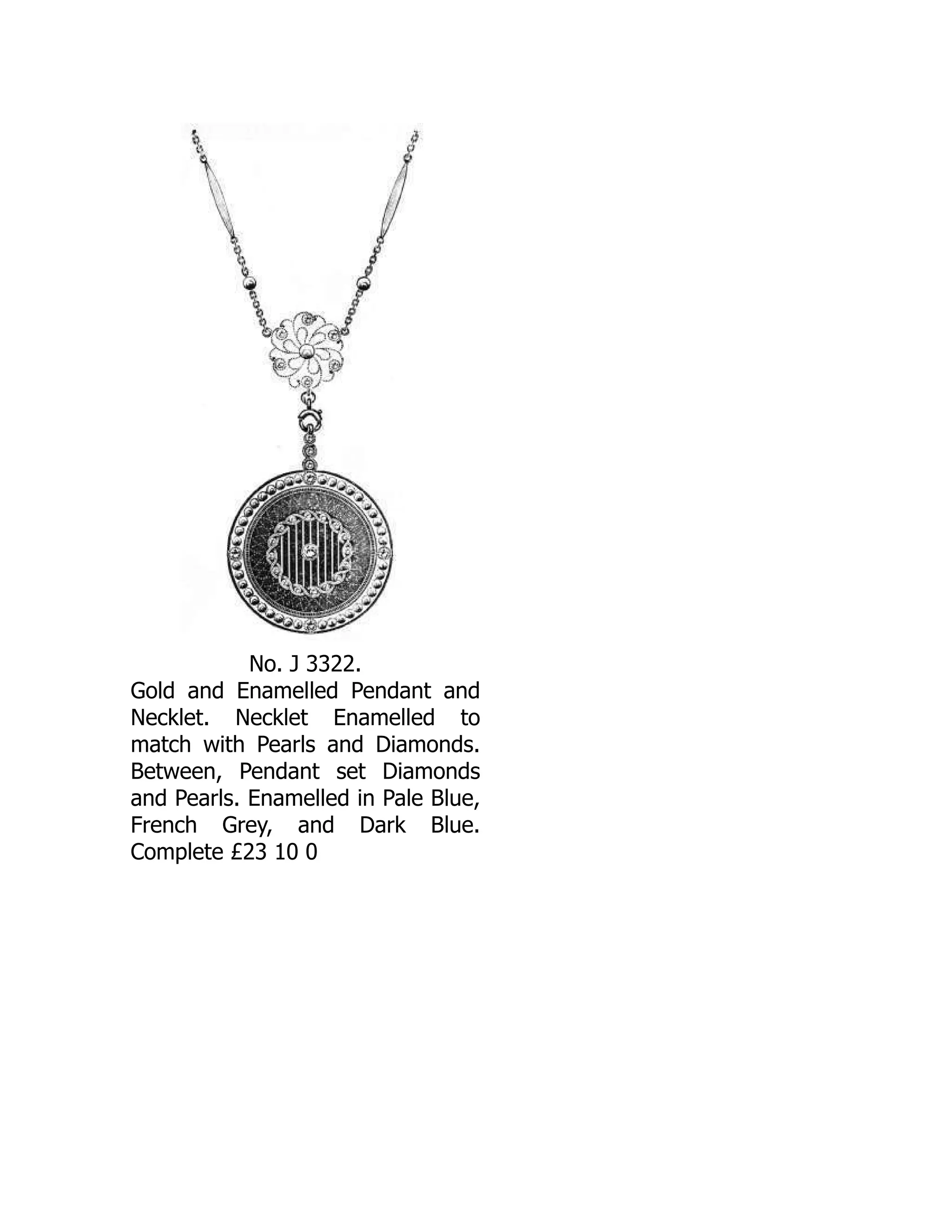 No. J 3322.
Gold and Enamelled Pendant and
Necklet. Necklet Enamelled to
match with Pearls and Diamonds.
Between, Pendant set Diamonds
and Pearls. Enamelled in Pale Blue,
French Grey, and Dark Blue.
Complete £23 10 0
 