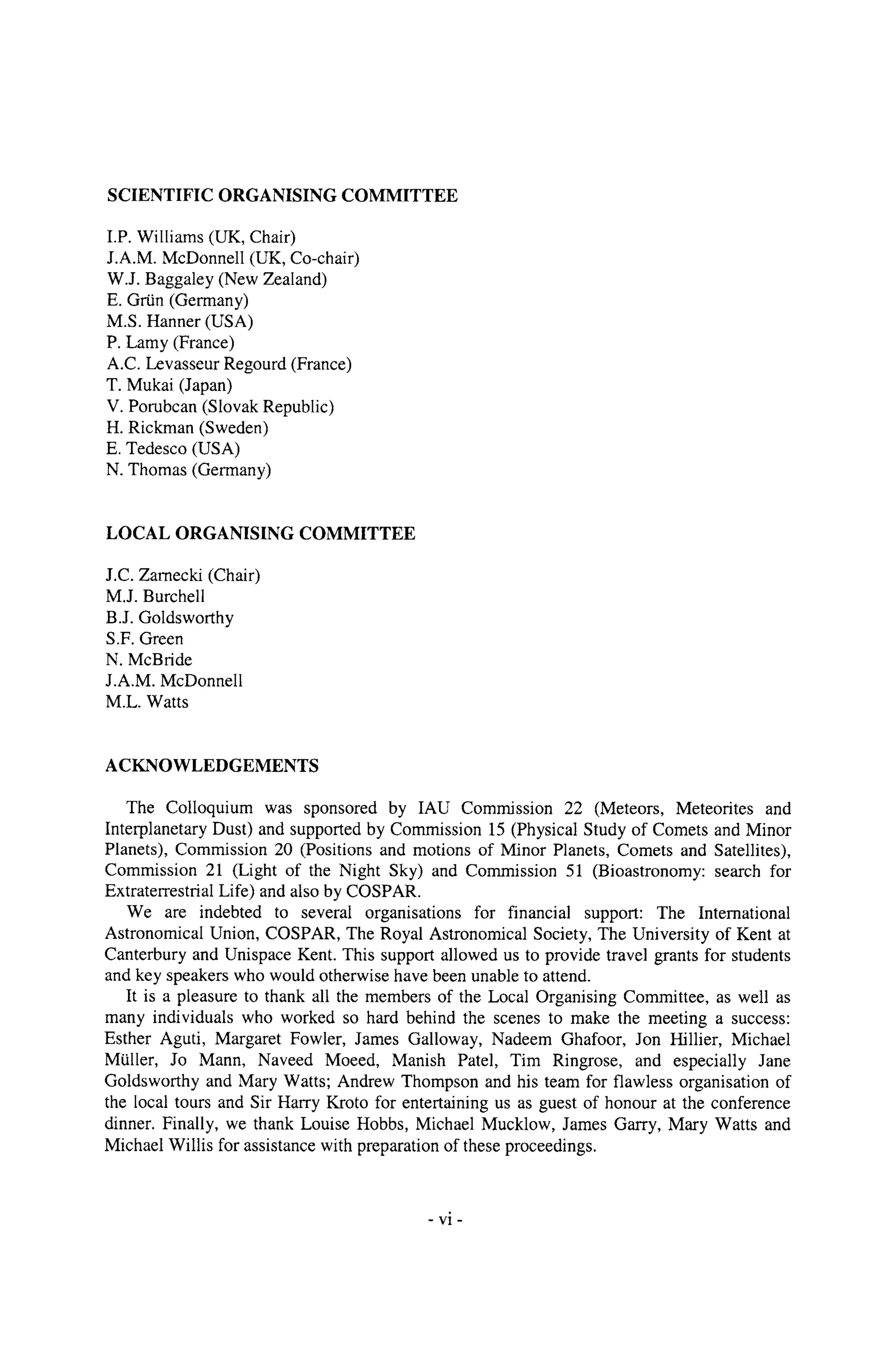 SCIENTIFIC ORGANISING COMMITTEE
I.P. Williams (UK, Chair)
J.A.M. McDonnell (UK, Co-chair)
W.J. Baggaley (New Zealand)
E. Grtin (Germany)
M.S. Hanner (USA)
P. Lamy (France)
A.C. Levasseur Regourd (France)
T. Mukai (Japan)
V. Porubcan (Slovak Republic)
H. Rickman (Sweden)
E. Tedesco (USA)
N. Thomas (Germany)
LOCAL ORGANISING COMMITTEE
J.C. Zamecki (Chair)
M.J. Burchell
B.J. Goldsworthy
S.F. Green
N. McBride
J.A.M. McDonnell
M.L. Watts
ACKNOWLEDGEMENTS
The Colloquium was sponsored by IAU Commission 22 (Meteors, Meteorites and
Interplanetary Dust) and supported by Commission 15 (Physical Study of Comets and Minor
Planets), Commission 20 (Positions and motions of Minor Planets, Comets and Satellites),
Commission 21 (Light of the Night Sky) and Commission 51 (Bioastronomy: search for
Extraterrestrial Life) and also by COSPAR.
We are indebted to several organisations for financial support: The Intemational
Astronomical Union, COSPAR, The Royal Astronomical Society, The University of Kent at
Canterbury and Unispace Kent. This support allowed us to provide travel grants for students
and key speakers who would otherwise have been unable to attend.
It is a pleasure to thank all the members of the Local Organising Committee, as well as
many individuals who worked so hard behind the scenes to make the meeting a success:
Esther Aguti, Margaret Fowler, James Galloway, Nadeem Ghafoor, Jon Hillier, Michael
MUller, Jo Mann, Naveed Moeed, Manish Patel, Tim Ringrose, and especially Jane
Goldsworthy and Mary Watts; Andrew Thompson and his team for flawless organisation of
the local tours and Sir Harry Kroto for entertaining us as guest of honour at the conference
dinner. Finally, we thank Louise Hobbs, Michael Mucklow, James Garry, Mary Watts and
Michael Willis for assistance with preparation of these proceedings.
- vi-
 