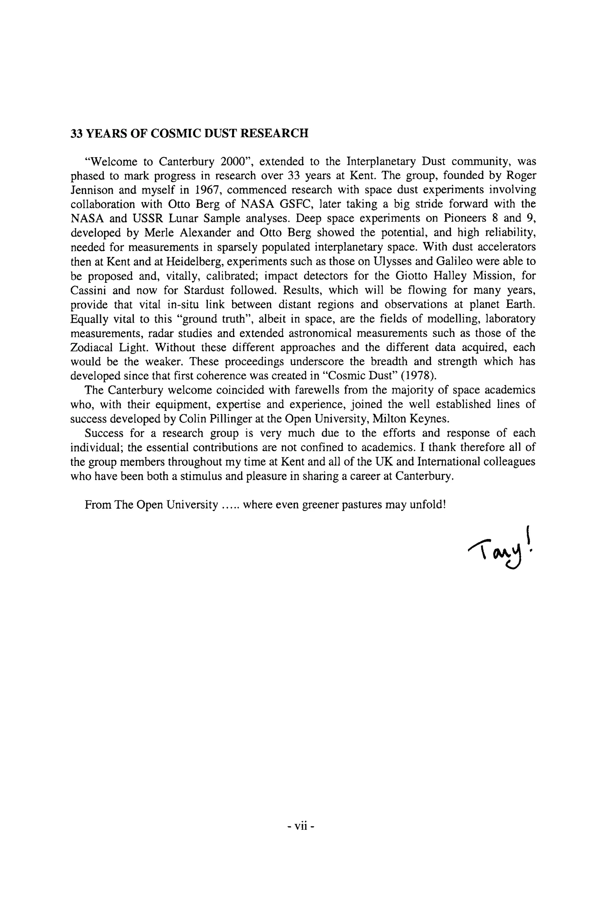 33 YEARS OF COSMIC DUST RESEARCH
"Welcome to Canterbury 2000", extended to the Interplanetary Dust community, was
phased to mark progress in research over 33 years at Kent. The group, founded by Roger
Jennison and myself in 1967, commenced research with space dust experiments involving
collaboration with Otto Berg of NASA GSFC, later taking a big stride forward with the
NASA and USSR Lunar Sample analyses. Deep space experiments on Pioneers 8 and 9,
developed by Merle Alexander and Otto Berg showed the potential, and high reliability,
needed for measurements in sparsely populated interplanetary space. With dust accelerators
then at Kent and at Heidelberg, experiments such as those on Ulysses and Galileo were able to
be proposed and, vitally, calibrated; impact detectors for the Giotto Halley Mission, for
Cassini and now for Stardust followed. Results, which will be flowing for many years,
provide that vital in-situ link between distant regions and observations at planet Earth.
Equally vital to this "ground truth", albeit in space, are the fields of modelling, laboratory
measurements, radar studies and extended astronomical measurements such as those of the
Zodiacal Light. Without these different approaches and the different data acquired, each
would be the weaker. These proceedings underscore the breadth and strength which has
developed since that first coherence was created in "Cosmic Dust" (1978).
The Canterbury welcome coincided with farewells from the majority of space academics
who, with their equipment, expertise and experience, joined the well established lines of
success developed by Colin Pillinger at the Open University, Milton Keynes.
Success for a research group is very much due to the efforts and response of each
individual; the essential contributions are not confined to academics. I thank therefore all of
the group members throughout my time at Kent and all of the UK and International colleagues
who have been both a stimulus and pleasure in sharing a career at Canterbury.
From The Open University ..... where even greener pastures may unfold!
~176
- VII -
 