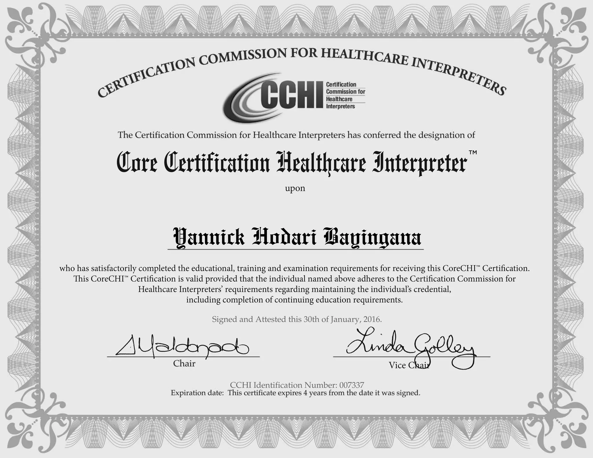 who has satisfactorily completed the educational, training and examination requirements for receiving this CoreCHI™ Certification.
This CoreCHI™ Certification is valid provided that the individual named above adheres to the Certification Commission for
Healthcare Interpreters’ requirements regarding maintaining the individual’s credential,
including completion of continuing education requirements.
Core Certification Healthcare Interpreter
TM
upon
Vice Chair
Yannick Hodari Bayingana
Signed and Attested this 30th of January, 2016.
CCHI Identification Number: 007337