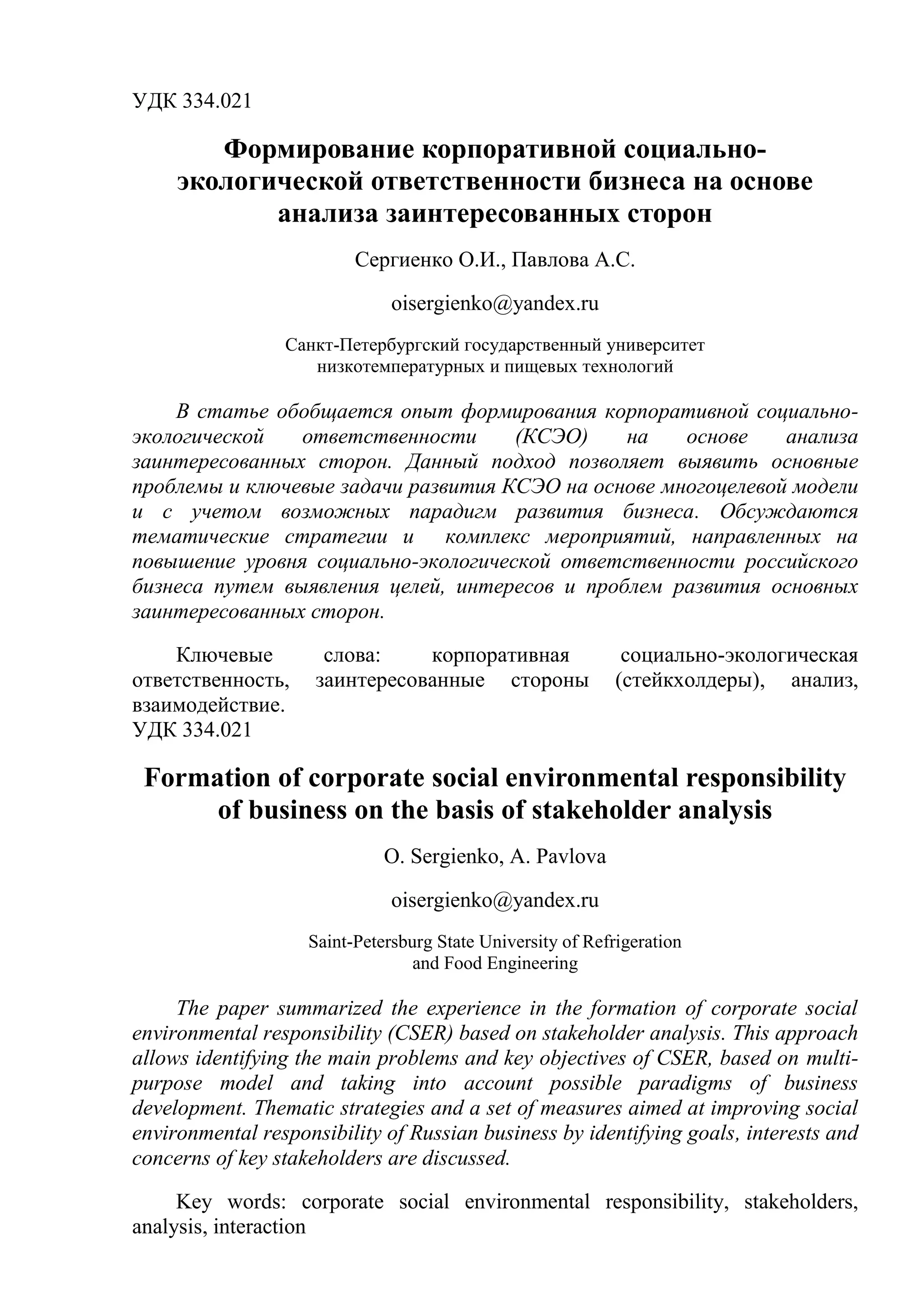 УДК 334.021
Формирование корпоративной социально-
экологической ответственности бизнеса на основе
анализа заинтересованных сторон
Сергиенко О.И., Павлова А.С.
oisergienko@yandex.ru
Санкт-Петербургский государственный университет
низкотемпературных и пищевых технологий
В статье обобщается опыт формирования корпоративной социально-
экологической ответственности (КСЭО) на основе анализа
заинтересованных сторон. Данный подход позволяет выявить основные
проблемы и ключевые задачи развития КСЭО на основе многоцелевой модели
и с учетом возможных парадигм развития бизнеса. Обсуждаются
тематические стратегии и комплекс мероприятий, направленных на
повышение уровня социально-экологической ответственности российского
бизнеса путем выявления целей, интересов и проблем развития основных
заинтересованных сторон.
Ключевые слова: корпоративная социально-экологическая
ответственность, заинтересованные стороны (стейкхолдеры), анализ,
взаимодействие.
УДК 334.021
Formation of corporate social environmental responsibility
of business on the basis of stakeholder analysis
O. Sergienko, A. Pavlova
oisergienko@yandex.ru
Saint-Petersburg State University of Refrigeration
and Food Engineering
The paper summarized the experience in the formation of corporate social
environmental responsibility (CSER) based on stakeholder analysis. This approach
allows identifying the main problems and key objectives of CSER, based on multi-
purpose model and taking into account possible paradigms of business
development. Thematic strategies and a set of measures aimed at improving social
environmental responsibility of Russian business by identifying goals, interests and
concerns of key stakeholders are discussed.
Key words: corporate social environmental responsibility, stakeholders,
analysis, interaction