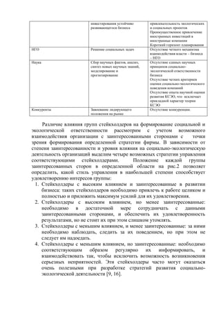 инвестирования устойчиво
развивающегося бизнеса
привлекательность экологических
и социальных проектов
Преимущественное привлечение
иностранных инвестиций в
иностранные компании
Короткий горизонт планирования
НГО Решение социальных задач Отсутствие четкого механизма
взаимодействия власти – бизнеса
– НГО
Наука Сбор научных фактов, анализ,
синтез новых научных знаний,
моделирование и
прогнозирование
Отсутствие единых научных
принципов социально-
экологической ответственности
бизнеса
Отсутствие четких критериев
оценки социально-экологического
поведения компаний
Отсутствие опыта научной оценки
развития КСЭО, что исключает
прикладной характер теории
КСЭО
Конкуренты Завоевание лидирующего
положения на рынке
Отсутствие конкуренции.
Различие влияния групп стейкхолдеров на формирование социальной и
экологической ответственности рассмотрим с учетом возможного
взаимодействия организации с заинтересованными сторонами с точки
зрения формирования определенной стратегии фирмы. В зависимости от
степени заинтересованности и уровня влияния на социально-экологическую
деятельность организаций выделим четыре возможных стратегии управления
соответствующими стейкхолдерами. Положение каждой группы
заинтересованных сторон в определенной области на рис.2 позволяет
определить, какой стиль управления в наибольшей степени способствует
удовлетворению интересов группы:
1. Стейкхолдеры с высоким влиянием и заинтересованные в развитии
бизнеса: таких стейкхолдеров необходимо привлечь к работе целиком и
полностью и приложить максимум усилий для их удовлетворения.
2. Стейкхолдеры с высоким влиянием, но менее заинтересованные:
необходимо в достаточной мере сотрудничать с данными
заинтересованными сторонами, и обеспечить их удовлетворенность
результатами, но не стоит их при этом слишком утомлять.
3. Стейкхолдеры с меньшим влиянием, и менее заинтересованные: за ними
необходимо наблюдать, следить за их поведением, но при этом не
следует им надоедать.
4. Стейкхолдеры с меньшим влиянием, но заинтересованные: необходимо
соответствующим образом регулярно их информировать, и
взаимодействовать так, чтобы исключить возможность возникновения
серьезных неприятностей. Эти стейкхолдеры часто могут оказаться
очень полезными при разработке стратегий развития социально-
экологической деятельности [9, 16].
 