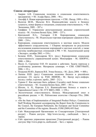 Список литературы:
1. Аверин А.Н. Социальная политика и социальная ответственность
предприятия. ─ М.: Альфа Пресс, 2008. – 96 с.
2. Ансофф А. Новая корпоративная стратегия. ─ СПб.: Питер, 1999.─ 416 с.
3. Валитов Ш.М., Мальгин В.А. Взаимодействие власти и бизнеса:
сущность, новые формы и тенденции, социальная ответственность. ─ М.:
Экономика, 2009. – 207 с.
4. Гриффин Э. Управление репутационными рисками: стратегический
подход.– М.: Альпина Бизнес Букс, 2009. – 237 с.
5. Кричевский Н.А., Гончаров С.Ф. Корпоративная социальная
ответственность.– М.: Издательско-торговая корпорация «Дашков и Ко»,
2008. – 216 с.
6. Корпорация, социальная ответственность и местные власти. Модели
эффективного сотрудничества. // Сборник материалов по результатам
исследования взаимоотношения корпораций и местных властей, а также
системы межбюджетных отношений в РФ. ─ М.: Аналитический центр
«Эксперт», октябрь 2003. ─ 154 с.
7. Беляева И.Ю., Эскиндарова М.А. (ред.) Корпоративная социальная
ответственность: управленческий аспект. Монография – М.: КНОРУС,
2008. ─ 504 с.
8. Янсен Л., Сергиенко О.И. От видения к действию. Задача перехода к
устойчивому развитию. Материалы семинара. ─ СПб: СПбГУНиПТ,
2006. ─ 32 с.
9. Петрунин Ю.Ю., Борисов В.К. Этика бизнеса, - М.: Дело, 2004. ─ 400 с.
10. Лапина Н.Ю. (ред.) Социальная политика бизнеса в российских
регионах: Сб. научн тр. РАН. ИНИОН.– М.: Центр науч.-информ.
исслед. глобал. и регион. пробл., 2005 – 212 с.
11. Туркин С. Как выгодно быть добрым: Сделайте свой бизнес социально
ответственным. – М.: Альпина Бизнес Букс, 2007. – 381 с.
12. Шохин, А. Н., Королев Е.А. Взаимодействие бизнеса и власти в
Европейском Союзе ─ М.: ГГУ ВШЭ, 2008. ─ 158 с.
13. Экологическая ответственность бизнеса. Международный опыт и
российские реалии. ─ М.: Рейтинговое агентство «Эксперт РА», 2006.
34с.
14. «Оn the State of Implementation of Integrated Product Policy». Commission
Staff Working Document accompanying the Report from the Commission to
the Council, the European Parliament, the European and Social Committee
and the Committee of the regions. Brussels, COM (2009) 693 final.
15. Сайт Международной Организации по Стандартизации [Электронный
ресурс]. – Режим доступа: http://www.iso.org , свободный. – Загл. с
экрана.
16. Сайт практики управления проектами [Электронный ресурс]. – Режим
доступа: http://www.pmpr.ru, свободный. – Загл. с экрана.
 