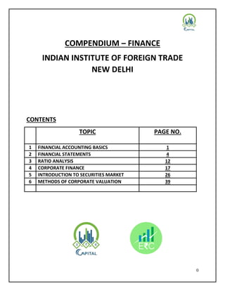 0
COMPENDIUM – FINANCE
INDIAN INSTITUTE OF FOREIGN TRADE
NEW DELHI
CONTENTS
TOPIC PAGE NO.
1 FINANCIAL ACCOUNTING BASICS 1
2 FINANCIAL STATEMENTS 4
3 RATIO ANALYSIS 12
4 CORPORATE FINANCE 17
5 INTRODUCTION TO SECURITIES MARKET 26
6 METHODS OF CORPORATE VALUATION 39
 