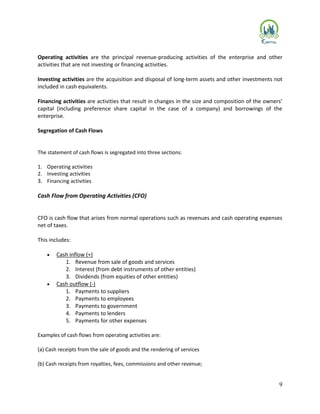 9
Operating activities are the principal revenue-producing activities of the enterprise and other
activities that are not investing or financing activities.
Investing activities are the acquisition and disposal of long-term assets and other investments not
included in cash equivalents.
Financing activities are activities that result in changes in the size and composition of the owners’
capital (including preference share capital in the case of a company) and borrowings of the
enterprise.
Segregation of Cash Flows
The statement of cash flows is segregated into three sections:
1. Operating activities
2. Investing activities
3. Financing activities
Cash Flow from Operating Activities (CFO)
CFO is cash flow that arises from normal operations such as revenues and cash operating expenses
net of taxes.
This includes:
 Cash inflow (+)
1. Revenue from sale of goods and services
2. Interest (from debt instruments of other entities)
3. Dividends (from equities of other entities)
 Cash outflow (-)
1. Payments to suppliers
2. Payments to employees
3. Payments to government
4. Payments to lenders
5. Payments for other expenses
Examples of cash flows from operating activities are:
(a) Cash receipts from the sale of goods and the rendering of services
(b) Cash receipts from royalties, fees, commissions and other revenue;
 