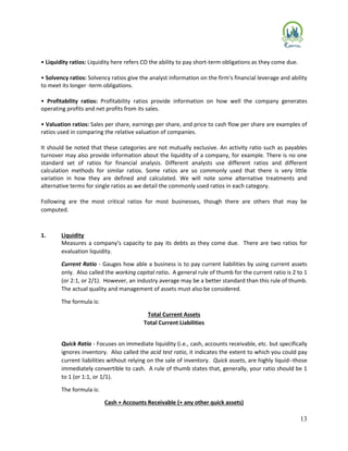 13
• Liquidity ratios: Liquidity here refers CO the ability to pay short-term obligations as they come due.
• Solvency ratios: Solvency ratios give the analyst information on the firm's financial leverage and ability
to meet its longer -term obligations.
• Profitability ratios: Profitability ratios provide information on how well the company generates
operating profits and net profits from its sales.
• Valuation ratios: Sales per share, earnings per share, and price to cash flow per share are examples of
ratios used in comparing the relative valuation of companies.
It should be noted that these categories are not mutually exclusive. An activity ratio such as payables
turnover may also provide information about the liquidity of a company, for example. There is no one
standard set of ratios for financial analysis. Different analysts use different ratios and different
calculation methods for similar ratios. Some ratios are so commonly used that there is very little
variation in how they are defined and calculated. We will note some alternative treatments and
alternative terms for single ratios as we detail the commonly used ratios in each category.
Following are the most critical ratios for most businesses, though there are others that may be
computed.
1. Liquidity
Measures a company’s capacity to pay its debts as they come due. There are two ratios for
evaluation liquidity.
Current Ratio - Gauges how able a business is to pay current liabilities by using current assets
only. Also called the working capital ratio. A general rule of thumb for the current ratio is 2 to 1
(or 2:1, or 2/1). However, an industry average may be a better standard than this rule of thumb.
The actual quality and management of assets must also be considered.
The formula is:
Total Current Assets
Total Current Liabilities
Quick Ratio - Focuses on immediate liquidity (i.e., cash, accounts receivable, etc. but specifically
ignores inventory. Also called the acid test ratio, it indicates the extent to which you could pay
current liabilities without relying on the sale of inventory. Quick assets, are highly liquid--those
immediately convertible to cash. A rule of thumb states that, generally, your ratio should be 1
to 1 (or 1:1, or 1/1).
The formula is:
Cash + Accounts Receivable (+ any other quick assets)
 