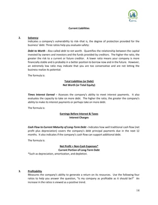 14
Current Liabilities
2. Solvency
Indicates a company’s vulnerability to risk--that is, the degree of protection provided for the
business’ debt. Three ratios help you evaluate safety:
Debt to Worth - Also called debt to net worth. Quantifies the relationship between the capital
invested by owners and investors and the funds provided by creditors. The higher the ratio, the
greater the risk to a current or future creditor. A lower ratio means your company is more
financially stable and is probably in a better position to borrow now and in the future. However,
an extremely low ratio may indicate that you are too conservative and are not letting the
business realize its potential.
The formula is:
Total Liabilities (or Debt)
Net Worth (or Total Equity)
Times Interest Earned – Assesses the company’s ability to meet interest payments. It also
evaluates the capacity to take on more debt. The higher the ratio, the greater the company’s
ability to make its interest payments or perhaps take on more debt.
The formula is:
Earnings Before Interest & Taxes
Interest Charges
Cash Flow to Current Maturity of Long-Term Debt - Indicates how well traditional cash flow (net
profit plus depreciation) covers the company’s debt principal payments due in the next 12
months. It also indicates if the company’s cash flow can support additional debt.
The formula is:
Net Profit + Non-Cash Expenses*
Current Portion of Long-Term Debt
*Such as depreciation, amortization, and depletion.
3. Profitability
Measures the company’s ability to generate a return on its resources. Use the following four
ratios to help you answer the question, “Is my company as profitable as it should be?” An
increase in the ratios is viewed as a positive trend.
 
