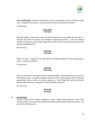 15
Gross Profit Margin - Indicates how well the company can generate a return at the gross profit
level. It addresses three areas: inventory control, pricing, and production efficiency.
The formula is:
Gross Profit
Total Sales
Net Profit Margin - Shows how much net profit is derived from every dollar of total sales. It
indicates how well the business has managed its operating expenses. It also can indicate
whether the business is generating enough sales volume to cover minimum fixed costs and still
leave an acceptable profit.
The formula is:
Net Profit
Total Sales
Return on Assets - Evaluates how effectively the company employs its assets to generate a
return. It measures efficiency.
The formula is:
Net Profit
Total Assets
Return on Net Worth - Also called return on investment (ROI). Determines the rate of return on
the invested capital. It is used to compare investment in the company against other investment
opportunities, such as stocks, real estate, savings, etc. There should be a direct relationship
between ROI and risk (i.e., the greater the risk, the higher the return).
The formula is:
Net Profit
Net Worth
4. Activity Ratios
Evaluates how well the company manages its assets. Besides determining the value of the
company’s assets, you should also analyze how effectively the company employs its assets. You
can use the following ratios:
 