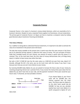 18
Corporate Finance
Corporate finance is the study of a business's money-related decisions, which are essentially all of a
business's decisions. Despite its name, corporate finance applies to all businesses, not just corporations.
The primary goal of corporate finance is to figure out how to maximize a company's value by making
good decisions about investment, financing and dividends.
Time Value of Money:
So, in addition to being able to understand financial statements, it's important to be able to estimate the
value of an investment in the present and in the future.
The idea that money available at the present time is worth more than the same amount in the future
due to its potential earning capacity is called the time value of money. This core principle of finance
holds that, provided money can earn interest, any amount of money is worth more the sooner it is
received. Thus, at the most basic level, the time value of money demonstrates that, all things being
equal, it is better to have money now rather than later.
But why is this? A $100 bill now has the same value as a $100 bill one year from now, doesn't it?
Actually, although the bill is the same, you can do much more with the money if you have it now
because over time you can earn more interest on your money.
By receiving $10,000 today (Option A), you are poised to increase the future value of your money by
investing and gaining interest over a period of time. If you receive the money three years down the line
(Option B), you don't have time on your side, and the payment received in three years would be your
future value. To illustrate, we have provided a timeline:
If you choose Option A, your future
value will be $10,000 plus any
interest acquired over the three
years. The future value for Option B,
on the other hand, would only be
$10,000. So how can you calculate
exactly how much more Option A is
worth compared to Option B? Let's
take a look.
 