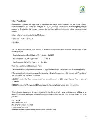19
Future Value Basics
If you choose Option A and invest the total amount at a simple annual rate of 4.5%, the future value of
your investment at the end of the first year is $10,450, which is calculated by multiplying the principal
amount of $10,000 by the interest rate of 4.5% and then adding the interest gained to the principal
amount:
Future value of investment at end of first year:
= ($10,000 x 0.045) + $10,000
= $10,450
You can also calculate the total amount of a one-year investment with a simple manipulation of the
above equation:
Original equation: ($10,000 x 0.045) + $10,000 = $10,450
Manipulation: $10,000 x [(1 x 0.045) + 1] = $10,450
Final equation: $10,000 x (0.045 + 1) = $10,450
Thus, the equation used to calculate FV is:
1) For an asset with simple annual interest: = Original Investment x (1+(interest rate*number of years))
2) For an asset with interest compounded annually: = Original Investment x ((1+interest rate)^number of
years) Consider the following examples:
i) $1000 invested for five years with simple annual interest of 10% would have a future value of
$1,500.00.
ii) $1000 invested for five years at 10%, compounded annually has a future value of $1,610.51.
When planning investment strategy, it's useful to be able to predict what an investment is likely to be
worth in the future, taking the impact of compound interest into account. This formula allows you to do
just that:
Pn = P0(1+r)n
Pnis future value of P0
P0 is original amount invested
r is the rate of interest
n is the number of compounding periods (years, months, etc.)
 
