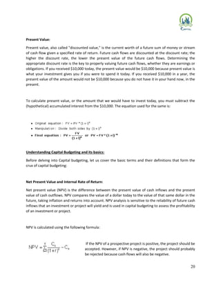 20
Present Value:
Present value, also called "discounted value," is the current worth of a future sum of money or stream
of cash flow given a specified rate of return. Future cash flows are discounted at the discount rate; the
higher the discount rate, the lower the present value of the future cash flows. Determining the
appropriate discount rate is the key to properly valuing future cash flows, whether they are earnings or
obligations. If you received $10,000 today, the present value would be $10,000 because present value is
what your investment gives you if you were to spend it today. If you received $10,000 in a year, the
present value of the amount would not be $10,000 because you do not have it in your hand now, in the
present.
To calculate present value, or the amount that we would have to invest today, you must subtract the
(hypothetical) accumulated interest from the $10,000. The equation used for the same is:
Understanding Capital Budgeting and its basics:
Before delving into Capital budgeting, let us cover the basic terms and their definitions that form the
crux of capital budgeting:
Net Present Value and Internal Rate of Return:
Net present value (NPV) is the difference between the present value of cash inflows and the present
value of cash outflows. NPV compares the value of a dollar today to the value of that same dollar in the
future, taking inflation and returns into account. NPV analysis is sensitive to the reliability of future cash
inflows that an investment or project will yield and is used in capital budgeting to assess the profitability
of an investment or project.
NPV is calculated using the following formula:
If the NPV of a prospective project is positive, the project should be
accepted. However, if NPV is negative, the project should probably
be rejected because cash flows will also be negative.
 