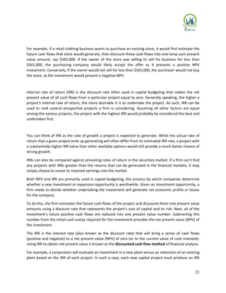 21
For example, if a retail clothing business wants to purchase an existing store, it would first estimate the
future cash flows that store would generate, then discount those cash flows into one lump-sum present
value amount, say $565,000. If the owner of the store was willing to sell his business for less than
$565,000, the purchasing company would likely accept the offer as it presents a positive NPV
investment. Conversely, if the owner would not sell for less than $565,000, the purchaser would not buy
the store, as the investment would present a negative NPV.
Internal rate of return (IRR) is the discount rate often used in capital budgeting that makes the net
present value of all cash flows from a particular project equal to zero. Generally speaking, the higher a
project's internal rate of return, the more desirable it is to undertake the project. As such, IRR can be
used to rank several prospective projects a firm is considering. Assuming all other factors are equal
among the various projects, the project with the highest IRR would probably be considered the best and
undertaken first.
You can think of IRR as the rate of growth a project is expected to generate. While the actual rate of
return that a given project ends up generating will often differ from its estimated IRR rate, a project with
a substantially higher IRR value than other available options would still provide a much better chance of
strong growth.
IRRs can also be compared against prevailing rates of return in the securities market. If a firm can't find
any projects with IRRs greater than the returns that can be generated in the financial markets, it may
simply choose to invest its retained earnings into the market.
Both NPV and IRR are primarily used in capital budgeting, the process by which companies determine
whether a new investment or expansion opportunity is worthwhile. Given an investment opportunity, a
firm needs to decide whether undertaking the investment will generate net economic profits or losses
for the company.
To do this, the firm estimates the future cash flows of the project and discounts them into present value
amounts using a discount rate that represents the project's cost of capital and its risk. Next, all of the
investment's future positive cash flows are reduced into one present value number. Subtracting this
number from the initial cash outlay required for the investment provides the net present value (NPV) of
the investment.
The IRR is the interest rate (also known as the discount rate) that will bring a series of cash flows
(positive and negative) to a net present value (NPV) of zero (or to the current value of cash invested).
Using IRR to obtain net present value is known as the discounted cash flow method of financial analysis.
For example, a corporation will evaluate an investment in a new plant versus an extension of an existing
plant based on the IRR of each project. In such a case, each new capital project must produce an IRR
 