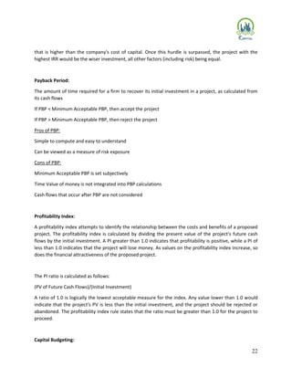 22
that is higher than the company's cost of capital. Once this hurdle is surpassed, the project with the
highest IRR would be the wiser investment, all other factors (including risk) being equal.
Payback Period:
The amount of time required for a firm to recover its initial investment in a project, as calculated from
its cash flows
If PBP < Minimum Acceptable PBP, then accept the project
If PBP > Minimum Acceptable PBP, then reject the project
Pros of PBP:
Simple to compute and easy to understand
Can be viewed as a measure of risk exposure
Cons of PBP:
Minimum Acceptable PBP is set subjectively
Time Value of money is not integrated into PBP calculations
Cash flows that occur after PBP are not considered
Profitability Index:
A profitability index attempts to identify the relationship between the costs and benefits of a proposed
project. The profitability index is calculated by dividing the present value of the project's future cash
flows by the initial investment. A PI greater than 1.0 indicates that profitability is positive, while a PI of
less than 1.0 indicates that the project will lose money. As values on the profitability index increase, so
does the financial attractiveness of the proposed project.
The PI ratio is calculated as follows:
(PV of Future Cash Flows)/(Initial Investment)
A ratio of 1.0 is logically the lowest acceptable measure for the index. Any value lower than 1.0 would
indicate that the project's PV is less than the initial investment, and the project should be rejected or
abandoned. The profitability index rule states that the ratio must be greater than 1.0 for the project to
proceed.
Capital Budgeting:
 