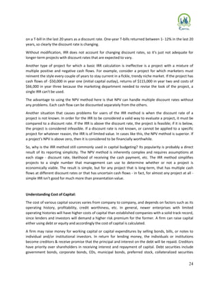 24
on a T-bill in the last 20 years as a discount rate. One-year T-bills returned between 1- 12% in the last 20
years, so clearly the discount rate is changing.
Without modification, IRR does not account for changing discount rates, so it's just not adequate for
longer-term projects with discount rates that are expected to vary.
Another type of project for which a basic IRR calculation is ineffective is a project with a mixture of
multiple positive and negative cash flows. For example, consider a project for which marketers must
reinvent the style every couple of years to stay current in a fickle, trendy niche market. If the project has
cash flows of -$50,000 in year one (initial capital outlay), returns of $115,000 in year two and costs of
$66,000 in year three because the marketing department needed to revise the look of the project, a
single IRR can't be used.
The advantage to using the NPV method here is that NPV can handle multiple discount rates without
any problems. Each cash flow can be discounted separately from the others.
Another situation that causes problems for users of the IRR method is when the discount rate of a
project is not known. In order for the IRR to be considered a valid way to evaluate a project, it must be
compared to a discount rate. If the IRR is above the discount rate, the project is feasible; if it is below,
the project is considered infeasible. If a discount rate is not known, or cannot be applied to a specific
project for whatever reason, the IRR is of limited value. In cases like this, the NPV method is superior. If
a project's NPV is above zero, then it is considered to be financially worthwhile.
So, why is the IRR method still commonly used in capital budgeting? Its popularity is probably a direct
result of its reporting simplicity. The NPV method is inherently complex and requires assumptions at
each stage - discount rate, likelihood of receiving the cash payment, etc. The IRR method simplifies
projects to a single number that management can use to determine whether or not a project is
economically viable. The result is simple, but for any project that is long-term, that has multiple cash
flows at different discount rates or that has uncertain cash flows - in fact, for almost any project at all -
simple IRR isn't good for much more than presentation value.
Understanding Cost of Capital:
The cost of various capital sources varies from company to company, and depends on factors such as its
operating history, profitability, credit worthiness, etc. In general, newer enterprises with limited
operating histories will have higher costs of capital than established companies with a solid track record,
since lenders and investors will demand a higher risk premium for the former. A firm can raise capital
either using debt or equity and accordingly the cost of capital is calculated.
A firm may raise money for working capital or capital expenditures by selling bonds, bills, or notes to
individual and/or institutional investors. In return for lending money, the individuals or institutions
become creditors & receive promise that the principal and interest on the debt will be repaid. Creditors
have priority over shareholders in receiving interest and repayment of capital. Debt securities include
government bonds, corporate bonds, CDs, municipal bonds, preferred stock, collateralized securities
 