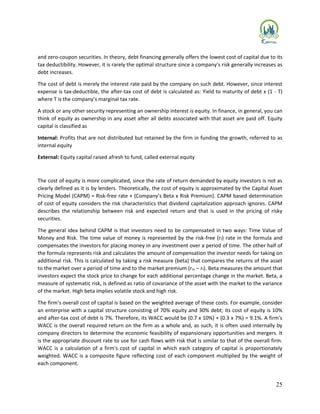 25
and zero-coupon securities. In theory, debt financing generally offers the lowest cost of capital due to its
tax deductibility. However, it is rarely the optimal structure since a company's risk generally increases as
debt increases.
The cost of debt is merely the interest rate paid by the company on such debt. However, since interest
expense is tax-deductible, the after-tax cost of debt is calculated as: Yield to maturity of debt x (1 - T)
where T is the company’s marginal tax rate.
A stock or any other security representing an ownership interest is equity. In finance, in general, you can
think of equity as ownership in any asset after all debts associated with that asset are paid off. Equity
capital is classified as
Internal: Profits that are not distributed but retained by the firm in funding the growth, referred to as
internal equity
External: Equity capital raised afresh to fund, called external equity
The cost of equity is more complicated, since the rate of return demanded by equity investors is not as
clearly defined as it is by lenders. Theoretically, the cost of equity is approximated by the Capital Asset
Pricing Model (CAPM) = Risk-free rate + (Company’s Beta x Risk Premium). CAPM based determination
of cost of equity considers the risk characteristics that dividend capitalization approach ignores. CAPM
describes the relationship between risk and expected return and that is used in the pricing of risky
securities.
The general idea behind CAPM is that investors need to be compensated in two ways: Time Value of
Money and Risk. The time value of money is represented by the risk-free (rf) rate in the formula and
compensates the investors for placing money in any investment over a period of time. The other half of
the formula represents risk and calculates the amount of compensation the investor needs for taking on
additional risk. This is calculated by taking a risk measure (beta) that compares the returns of the asset
to the market over a period of time and to the market premium (rm – rf). Beta measures the amount that
investors expect the stock price to change for each additional percentage change in the market. Beta, a
measure of systematic risk, is defined as ratio of covariance of the asset with the market to the variance
of the market. High beta implies volatile stock and high risk.
The firm’s overall cost of capital is based on the weighted average of these costs. For example, consider
an enterprise with a capital structure consisting of 70% equity and 30% debt; its cost of equity is 10%
and after-tax cost of debt is 7%. Therefore, its WACC would be (0.7 x 10%) + (0.3 x 7%) = 9.1%. A firm's
WACC is the overall required return on the firm as a whole and, as such, it is often used internally by
company directors to determine the economic feasibility of expansionary opportunities and mergers. It
is the appropriate discount rate to use for cash flows with risk that is similar to that of the overall firm.
WACC is a calculation of a firm's cost of capital in which each category of capital is proportionately
weighted. WACC is a composite figure reflecting cost of each component multiplied by the weight of
each component.
 