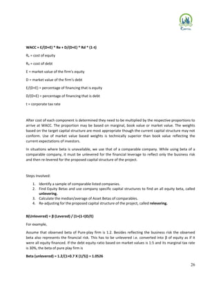 26
WACC = E/(D+E) * Re + D/(D+E) * Rd * (1-t)
Re = cost of equity
Rd = cost of debt
E = market value of the firm's equity
D = market value of the firm's debt
E/(D+E) = percentage of financing that is equity
D/(D+E) = percentage of financing that is debt
t = corporate tax rate
After cost of each component is determined they need to be multiplied by the respective proportions to
arrive at WACC. The proportion may be based on marginal, book value or market value. The weights
based on the target capital structure are most appropriate though the current capital structure may not
conform. Use of market value based weights is technically superior than book value reflecting the
current expectations of investors.
In situations where beta is unavailable, we use that of a comparable company. While using beta of a
comparable company, it must be unlevered for the financial leverage to reflect only the business risk
and then re‐levered for the proposed capital structure of the project.
Steps Involved:
1. Identify a sample of comparable listed companies.
2. Find Equity Betas and use company specific capital structures to find an all equity beta, called
unlevering.
3. Calculate the median/average of Asset Betas of comparables.
4. Re‐adjusting for the proposed capital structure of the project, called relevering.
Β(Unlevered) = β (Levered) / (1+(1-t)D/E)
For example,
Assume that observed beta of Pure‐play firm is 1.2. Besides reflecting the business risk the observed
beta also represents the financial risk. This has to be unlevered i.e. converted into β of equity as if it
were all equity financed. If the debt equity ratio based on market values is 1:5 and its marginal tax rate
is 30%, the beta of pure play firm is
Beta (unlevered) = 1.2/{1+0.7 X (1/5)} = 1.0526
 