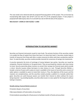 27
This now needs to be relevered with the proposed financing pattern of the project. This can be done by
incorporating debt equity ratio (D*/E*) and tax rate (T*) of the proposed project. If new project is
proposed with debt equity ratio of 2:5 and with tax rate of 35% the beta of the project is
Beta levered = 1.0526 {1+ 0.65 X (2/5)} = 1.3262
INTRODUCTION TO SECURITIES MARKET
Securities are financial instruments issued to raise funds. The primary function of the securities market
is to enable the flow of capital from those that have it to those that need it. Securities market helps in
transfer of resources from those with idle or surplus resources to others who have a productive need for
them. To state formally, securities market provides channels for conversion of savings into investments.
A security represents the terms of exchange of money between two parties. Securities are issued by
companies, financial institutions or the government. They are purchased by investors who have money
to invest. Security ownership allows investors to convert their savings into financial assets which provide
a return. Security issuance allows borrowers to raise money at a cost. Through Securities Market, a
broader universe of savers with surplus to invest is available to the issuers of securities and a universe of
wider options is available to savers to invest their money in. Thus, the objectives of the issuers and the
investors are complementary, and the securities market provides a platform to mutually satisfy their
goals. Securities are useful because owners can transfer their interest to others without the issuers
being impacted – by providing liquidity, securities allow issuers to raise capital for the long term without
locking in investors.
Broadly stating, Financial Market consists of:
Investors (buyers of securities)
Borrowers/Seekers of funds (sellers of securities)
Intermediaries (providing the infrastructure to facilitate transfer of funds and securities)
 