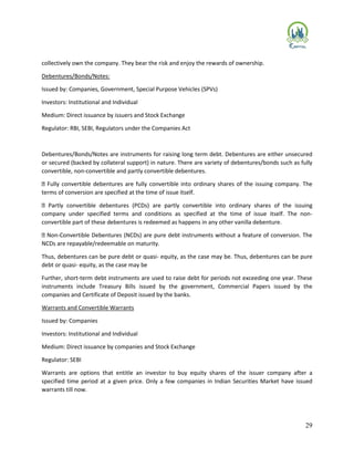 29
collectively own the company. They bear the risk and enjoy the rewards of ownership.
Debentures/Bonds/Notes:
Issued by: Companies, Government, Special Purpose Vehicles (SPVs)
Investors: Institutional and Individual
Medium: Direct issuance by issuers and Stock Exchange
Regulator: RBI, SEBI, Regulators under the Companies Act
Debentures/Bonds/Notes are instruments for raising long term debt. Debentures are either unsecured
or secured (backed by collateral support) in nature. There are variety of debentures/bonds such as fully
convertible, non-convertible and partly convertible debentures.
Fully convertible debentures are fully convertible into ordinary shares of the issuing company. The
terms of conversion are specified at the time of issue itself.
Partly convertible debentures (PCDs) are partly convertible into ordinary shares of the issuing
company under specified terms and conditions as specified at the time of issue itself. The non-
convertible part of these debentures is redeemed as happens in any other vanilla debenture.
Non-Convertible Debentures (NCDs) are pure debt instruments without a feature of conversion. The
NCDs are repayable/redeemable on maturity.
Thus, debentures can be pure debt or quasi- equity, as the case may be. Thus, debentures can be pure
debt or quasi- equity, as the case may be
Further, short-term debt instruments are used to raise debt for periods not exceeding one year. These
instruments include Treasury Bills issued by the government, Commercial Papers issued by the
companies and Certificate of Deposit issued by the banks.
Warrants and Convertible Warrants
Issued by: Companies
Investors: Institutional and Individual
Medium: Direct issuance by companies and Stock Exchange
Regulator: SEBI
Warrants are options that entitle an investor to buy equity shares of the issuer company after a
specified time period at a given price. Only a few companies in Indian Securities Market have issued
warrants till now.
 
