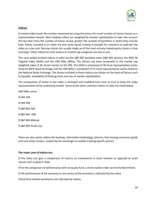 30
Indices:
A market index tracks the market movement by using the prices of a small number of shares chosen as a
representative sample. Most leading indices are weighted by market capitalization to take into account
the fact that more the number of shares issued, greater the number of portfolios in which they may be
held. Stocks included in an index are also quite liquid, making it possible for investors to replicate the
index at a low cost. Narrow indices are usually made up of the most actively traded equity shares in that
exchange. Other indices to track sectors or market cap categories are also in use.
The most widely tracked indices in India are the S&P BSE Sensitive Index (S&P BSE Sensex), the MCX-SX
Flagship Index (SX40) and the CNX Nifty (Nifty). The Sensex has been computed as the market cap
weighted index of 30 chosen stocks on the BSE. The SX40 is composed of 40 most representative stocks
listed on MCX Stock Exchange and the CNX Nifty is composed of 51 most representative stocks listed on
the National Stock Exchange. The shares included in these indices are chosen on the basis of factors such
as liquidity, availability of floating stock and size of market capitalization.
The composition of stocks in the index is reviewed and modified from time to time to keep the index
representative of the underlying market. Some of the other common indices in India are listed below
CNX Nifty Junior
CNX 100
CNX 500
S&P BSE-100
S&P BSE- 500
S&P BSE-Midcap
S&P BSE-Small Cap
There are also sector indices for banking, information technology, pharma, fast-moving consumer goods
and such other sectors, created by the exchanges to enable tracking specific sectors.
The major uses of indices are:
The index can give a comparison of returns on investments in stock markets as opposed to asset
classes such as gold or debt.
For the comparison of performance with an equity fund, a stock market index can be the Benchmark.
The performance of the economy or any sector of the economy is indicated by the index.
Real time market sentiments are indicated by indices.
 