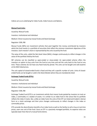 31
Indices act as an underlying for Index Funds, Index Futures and Options.
Mutual Fund Units:
Issued by: Mutual Funds
Investors: Institutional and Individual
Medium: Direct issuance by mutual funds and Stock Exchange
Regulator: SEBI, RBI
Mutual Funds (MFs) are investment vehicles that pool together the money contributed by investors
which the fund invests in a portfolio of securities that reflect the common investment objectives of the
investors. Each investor’s share is represented by the units issued by the fund.
The value of the units, called the Net Asset Value (NAV), changes continuously to reflect changes in the
value of the portfolio held by the fund.
MF schemes can be classified as open-ended or close-ended. An open-ended scheme offers the
investors an option to buy units from the fund at any time and sell the units back to the fund at any
time. These schemes do not have any fixed maturity period. The units can be bought and sold anytime
at the NAV linked prices.
The unit capital of closed-ended funds is fixed and they sell a specific number of units. Units of closed-
ended funds can be bought or sold in the Stock Market where they are mandatorily listed
Exchange Traded Funds (ETFs):
Issued by: Mutual Funds
Investors: Institutional and Individual
Medium: Direct issuance by mutual funds and Stock Exchange
Regulator: SEBI, RBI
Exchange Traded Fund (ETF) is an investment vehicle that invests funds pooled by investors to track an
index, a commodity or a basket of assets. It is similar to an index fund in the sense that its portfolio
reflects the index it tracks. But, unlike an index fund, the units of the ETF are listed and traded in demat
form on a stock exchange and their price changes continuously to reflect changes in the index or
commodity prices.
ETFs provide the diversification benefits of an index fund as well as the facility to sell or buy at real-time
prices, even one unit of the fund. Since an ETF is a passively managed portfolio, its expense ratios are
typically lower than that of a mutual fund scheme.
 