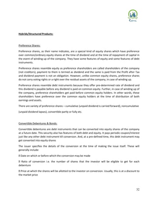 32
Hybrids/Structured Products:
Preference Shares:
Preference shares, as their name indicates, are a special kind of equity shares which have preference
over common/ordinary equity shares at the time of dividend and at the time of repayment of capital in
the event of winding up of the company. They have some features of equity and some features of debt
instruments.
Preference shares resemble equity as preference shareholders are called shareholders of the company
(not creditors), payment to them is termed as dividend and the same is paid from the Profit after Tax
and dividend payment is not an obligation. However, unlike common equity shares, preference shares
do not carry voting rights or a right over the residual assets of the company, in case of winding up.
Preference shares resemble debt instruments because they offer pre-determined rate of dividend and
this dividend is payable before any dividend is paid on common equity. Further, in case of winding up of
the company, preference shareholders get paid before common equity holders. In other words, these
shareholders have preference over the common equity holders at the time of distribution of both
earnings and assets.
There are variety of preference shares – cumulative (unpaid dividend is carried forward), noncumulative
(unpaid dividend lapses), convertible partly or fully etc.
Convertible Debentures & Bonds:
Convertible debentures are debt instruments that can be converted into equity shares of the company
at a future date. This security also has features of both debt and equity. It pays periodic coupon/interest
just like any other debt instrument till conversion. And, at a pre-defined time, this debt instrument may
get converted into equity shares
The issuer specifies the details of the conversion at the time of making the issue itself. These will
generally include:
Date on which or before which the conversion may be made
Ratio of conversion i.e. the number of shares that the investor will be eligible to get for each
debenture
Price at which the shares will be allotted to the investor on conversion. Usually, this is at a discount to
the market price
 
