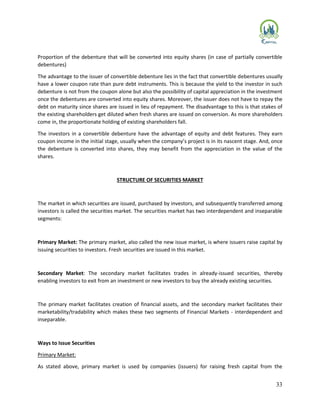 33
Proportion of the debenture that will be converted into equity shares (in case of partially convertible
debentures)
The advantage to the issuer of convertible debenture lies in the fact that convertible debentures usually
have a lower coupon rate than pure debt instruments. This is because the yield to the investor in such
debenture is not from the coupon alone but also the possibility of capital appreciation in the investment
once the debentures are converted into equity shares. Moreover, the issuer does not have to repay the
debt on maturity since shares are issued in lieu of repayment. The disadvantage to this is that stakes of
the existing shareholders get diluted when fresh shares are issued on conversion. As more shareholders
come in, the proportionate holding of existing shareholders fall.
The investors in a convertible debenture have the advantage of equity and debt features. They earn
coupon income in the initial stage, usually when the company’s project is in its nascent stage. And, once
the debenture is converted into shares, they may benefit from the appreciation in the value of the
shares.
STRUCTURE OF SECURITIES MARKET
The market in which securities are issued, purchased by investors, and subsequently transferred among
investors is called the securities market. The securities market has two interdependent and inseparable
segments:
Primary Market: The primary market, also called the new issue market, is where issuers raise capital by
issuing securities to investors. Fresh securities are issued in this market.
Secondary Market: The secondary market facilitates trades in already-issued securities, thereby
enabling investors to exit from an investment or new investors to buy the already existing securities.
The primary market facilitates creation of financial assets, and the secondary market facilitates their
marketability/tradability which makes these two segments of Financial Markets - interdependent and
inseparable.
Ways to Issue Securities
Primary Market:
As stated above, primary market is used by companies (issuers) for raising fresh capital from the
 