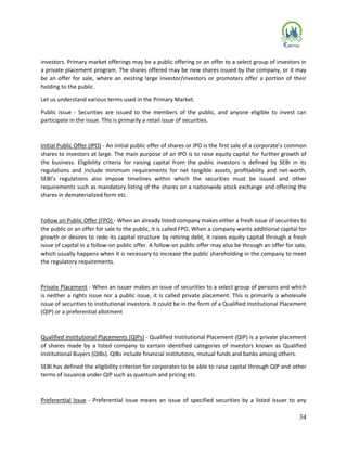 34
investors. Primary market offerings may be a public offering or an offer to a select group of investors in
a private placement program. The shares offered may be new shares issued by the company, or it may
be an offer for sale, where an existing large investor/investors or promoters offer a portion of their
holding to the public.
Let us understand various terms used in the Primary Market.
Public issue - Securities are issued to the members of the public, and anyone eligible to invest can
participate in the issue. This is primarily a retail issue of securities.
Initial Public Offer (IPO) - An initial public offer of shares or IPO is the first sale of a corporate’s common
shares to investors at large. The main purpose of an IPO is to raise equity capital for further growth of
the business. Eligibility criteria for raising capital from the public investors is defined by SEBI in its
regulations and include minimum requirements for net tangible assets, profitability and net-worth.
SEBI’s regulations also impose timelines within which the securities must be issued and other
requirements such as mandatory listing of the shares on a nationwide stock exchange and offering the
shares in dematerialized form etc.
Follow on Public Offer (FPO) - When an already listed company makes either a fresh issue of securities to
the public or an offer for sale to the public, it is called FPO. When a company wants additional capital for
growth or desires to redo its capital structure by retiring debt, it raises equity capital through a fresh
issue of capital in a follow-on public offer. A follow-on public offer may also be through an offer for sale,
which usually happens when it is necessary to increase the public shareholding in the company to meet
the regulatory requirements.
Private Placement - When an issuer makes an issue of securities to a select group of persons and which
is neither a rights issue nor a public issue, it is called private placement. This is primarily a wholesale
issue of securities to institutional investors. It could be in the form of a Qualified Institutional Placement
(QIP) or a preferential allotment
Qualified Institutional Placements (QIPs) - Qualified Institutional Placement (QIP) is a private placement
of shares made by a listed company to certain identified categories of investors known as Qualified
Institutional Buyers (QIBs). QIBs include financial institutions, mutual funds and banks among others.
SEBI has defined the eligibility criterion for corporates to be able to raise capital through QIP and other
terms of issuance under QIP such as quantum and pricing etc.
Preferential Issue - Preferential issue means an issue of specified securities by a listed issuer to any
 
