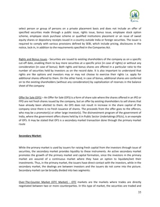 35
select person or group of persons on a private placement basis and does not include an offer of
specified securities made through a public issue, rights issue, bonus issue, employee stock option
scheme, employee stock purchase scheme or qualified institutions placement or an issue of sweat
equity shares or depository receipts issued in a country outside India or foreign securities. The issuer is
required to comply with various provisions defined by SEBI, which include pricing, disclosures in the
notice, lock-in, in addition to the requirements specified in the Companies Act.
Rights and Bonus Issues - Securities are issued to existing shareholders of the company as on a specific
cut-off date, enabling them to buy more securities at a specific price (in case of rights) or without any
consideration (in case of bonus). Both rights and bonus shares are offered in a particular ratio to the
number of securities held by investors as on the record date. It is also important to understand that
rights are like options and investors may or may not choose to exercise their rights i.e. apply for
additional shares offered to them. On the other hand, in case of bonus, additional shares are conferred
on to the existing shareholders (without any consideration) by capitalization of reserves in the balance
sheet of the company
Offer for Sale (OFS) – An Offer for Sale (OFS) is a form of share sale where the shares offered in an IPO or
FPO are not fresh shares issued by the company, but an offer by existing shareholders to sell shares that
have already been allotted to them. An OFS does not result in increase in the share capital of the
company since there is no fresh issuance of shares. The proceeds from the offer goes to the offerors,
who may be a promoter(s) or other large investor(s). The disinvestment program of the government of
India, where the government offers shares held by it in Public Sector Undertakings (PSUs), is an example
of OFS. It may be stated that OFS is a secondary market transaction done through the primary market
route
Secondary Market:
While the primary market is used by issuers for raising fresh capital from the investors through issue of
securities, the secondary market provides liquidity to these instruments. An active secondary market
promotes the growth of the primary market and capital formation, since the investors in the primary
market are assured of a continuous market where they have an option to liquidate/exit their
investments. Thus, in the primary market, the issuers have direct contact with the investors, while in the
secondary market, the dealings are between investors and the issuers do not come into the picture.
Secondary market can be broadly divided into two segments:
Over-The-Counter Market (OTC Market) - OTC markets are the markets where trades are directly
negotiated between two or more counterparties. In this type of market, the securities are traded and
 