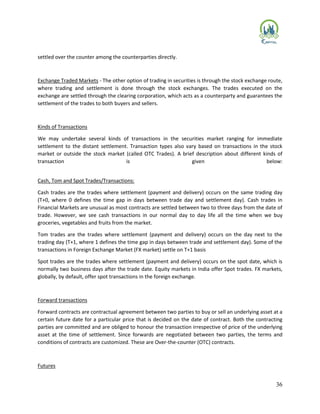 36
settled over the counter among the counterparties directly.
Exchange Traded Markets - The other option of trading in securities is through the stock exchange route,
where trading and settlement is done through the stock exchanges. The trades executed on the
exchange are settled through the clearing corporation, which acts as a counterparty and guarantees the
settlement of the trades to both buyers and sellers.
Kinds of Transactions
We may undertake several kinds of transactions in the securities market ranging for immediate
settlement to the distant settlement. Transaction types also vary based on transactions in the stock
market or outside the stock market (called OTC Trades). A brief description about different kinds of
transaction is given below:
Cash, Tom and Spot Trades/Transactions:
Cash trades are the trades where settlement (payment and delivery) occurs on the same trading day
(T+0, where 0 defines the time gap in days between trade day and settlement day). Cash trades in
Financial Markets are unusual as most contracts are settled between two to three days from the date of
trade. However, we see cash transactions in our normal day to day life all the time when we buy
groceries, vegetables and fruits from the market.
Tom trades are the trades where settlement (payment and delivery) occurs on the day next to the
trading day (T+1, where 1 defines the time gap in days between trade and settlement day). Some of the
transactions in Foreign Exchange Market (FX market) settle on T+1 basis
Spot trades are the trades where settlement (payment and delivery) occurs on the spot date, which is
normally two business days after the trade date. Equity markets in India offer Spot trades. FX markets,
globally, by default, offer spot transactions in the foreign exchange.
Forward transactions
Forward contracts are contractual agreement between two parties to buy or sell an underlying asset at a
certain future date for a particular price that is decided on the date of contract. Both the contracting
parties are committed and are obliged to honour the transaction irrespective of price of the underlying
asset at the time of settlement. Since forwards are negotiated between two parties, the terms and
conditions of contracts are customized. These are Over-the-counter (OTC) contracts.
Futures
 