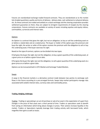 37
Futures are standardized exchange traded forward contracts. They are standardized as to the market
lots (traded quantities), quality and terms of delivery - delivery date, cash settlement or physical delivery
etc. As these contracts are traded and settled on a stock exchange and the clearing corporation provides
settlement guarantee on them, they are subject to stringent requirements of margins by the clearing
corporations. Futures contracts are available on variety of assets including equities and equity indices,
commodities, currencies and interest rates.
Options
An Option is a contract that gives the right, but not an obligation, to buy or sell the underlying asset on
or before a stated date and at a stated price. The buyer or holder of the option pays the premium and
buys the right, the writer or seller of the option receives the premium with the obligation to sell or buy
the underlying asset, if the buyer exercises his right.
Based on the type of contract, options can be divided into two types.
Call gives the buyer the right, but not the obligation, to buy a given quantity of the underlying asset, at
a given price on or before a given future date.
Put gives the buyer the right, but not the obligation, to sell a given quantity of the underlying asset at a
given price on or before a given date.
Options can be transacted both in OTC Market and Exchange Traded Markets.
Swaps
A swap in the financial markets is a derivative contract made between two parties to exchange cash
flows in the future according to a pre-arranged formula. Swaps help market participants manage risks
associated with volatile interest rates, currency rates and commodity prices.
Trading, Hedging, Arbitrage:
Trading - Trading or speculating is an act of purchase or sale of an asset in the expectation of a gain from
changes in the price of that asset over a short period of time. Traders or speculators seek to benefit
from acting on information which bring about changes in prices. Their actions increase liquidity in the
market. Traders or Speculators typically leverage their trading activity with borrowed funds, which
magnifies their gains as well as losses.
 