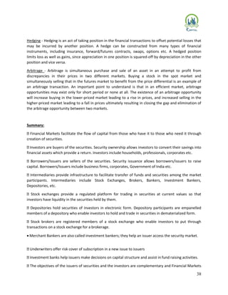 38
Hedging - Hedging is an act of taking position in the financial transactions to offset potential losses that
may be incurred by another position. A hedge can be constructed from many types of financial
instruments, including insurance, forward/futures contracts, swaps, options etc. A hedged position
limits loss as well as gains, since appreciation in one position is squared-off by depreciation in the other
position and vice versa.
Arbitrage - Arbitrage is simultaneous purchase and sale of an asset in an attempt to profit from
discrepancies in their prices in two different markets. Buying a stock in the spot market and
simultaneously selling that in the futures market to benefit from the price differential is an example of
an arbitrage transaction. An important point to understand is that in an efficient market, arbitrage
opportunities may exist only for short period or none at all. The existence of an arbitrage opportunity
will increase buying in the lower-priced market leading to a rise in prices, and increased selling in the
higher-priced market leading to a fall in prices ultimately resulting in closing the gap and elimination of
the arbitrage opportunity between two markets.
Summary:
Financial Markets facilitate the flow of capital from those who have it to those who need it through
creation of securities.
Investors are buyers of the securities. Security ownership allows investors to convert their savings into
financial assets which provide a return. Investors include households, professionals, corporates etc.
Borrowers/Issuers are sellers of the securities. Security issuance allows borrowers/issuers to raise
capital. Borrowers/Issuers include business firms, corporates, Government of India etc.
Intermediaries provide infrastructure to facilitate transfer of funds and securities among the market
participants. Intermediaries include Stock Exchanges, Brokers, Bankers, Investment Bankers,
Depositories, etc.
Stock exchanges provide a regulated platform for trading in securities at current values so that
investors have liquidity in the securities held by them.
Depositories hold securities of investors in electronic form. Depository participants are empanelled
members of a depository who enable investors to hold and trade in securities in dematerialized form.
Stock brokers are registered members of a stock exchange who enable investors to put through
transactions on a stock exchange for a brokerage.
 Merchant Bankers are also called investment bankers; they help an issuer access the security market.
Underwriters offer risk cover of subscription in a new issue to issuers
Investment banks help issuers make decisions on capital structure and assist in fund raising activities.
The objectives of the issuers of securities and the investors are complementary and Financial Markets
 
