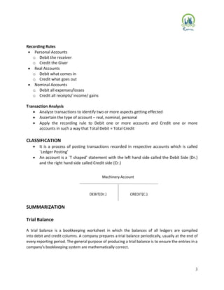 3
Recording Rules
 Personal Accounts
o Debit the receiver
o Credit the Giver
 Real Accounts
o Debit what comes in
o Credit what goes out
 Nominal Accounts
o Debit all expenses/losses
o Credit all receipts/ income/ gains
Transaction Analysis
 Analyze transactions to identify two or more aspects getting effected
 Ascertain the type of account – real, nominal, personal
 Apply the recording rule to Debit one or more accounts and Credit one or more
accounts in such a way that Total Debit = Total Credit
CLASSIFICATION
 It is a process of posting transactions recorded in respective accounts which is called
`Ledger Posting’
 An account is a `T shaped’ statement with the left hand side called the Debit Side (Dr.)
and the right hand side called Credit side (Cr.)
SUMMARIZATION
Trial Balance
A trial balance is a bookkeeping worksheet in which the balances of all ledgers are compiled
into debit and credit columns. A company prepares a trial balance periodically, usually at the end of
every reporting period. The general purpose of producing a trial balance is to ensure the entries in a
company's bookkeeping system are mathematically correct.
DEBIT(Dr.) CREDIT(C.)
Machinery Account
 