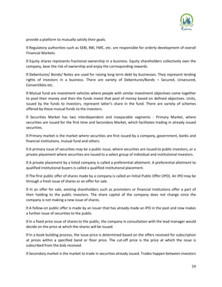39
provide a platform to mutually satisfy their goals.
Regulatory authorities such as SEBI, RBI, FMC, etc. are responsible for orderly development of overall
Financial Markets.
Equity shares represents fractional ownership in a business. Equity shareholders collectively own the
company, bear the risk of ownership and enjoy the corresponding rewards.
Debentures/ Bonds/ Notes are used for raising long term debt by businesses. They represent lending
rights of investors in a business. There are variety of Debentures/Bonds – Secured, Unsecured,
Convertibles etc.
Mutual fund are investment vehicles where people with similar investment objectives come together
to pool their money and then the funds invest that pool of money based on defined objectives. Units,
issued by the funds to investors, represent latter’s share in the fund. There are variety of schemes
offered by these mutual funds to the investors.
Securities Market has two interdependent and inseparable segments - Primary Market, where
securities are issued for the first time and Secondary Market, which facilitates trading in already issued
securities.
Primary market is the market where securities are first issued by a company, government, banks and
financial institutions, mutual fund and others.
A primary issue of securities may be a public issue, where securities are issued to public investors, or a
private placement where securities are issued to a select group of individual and institutional investors.
A private placement by a listed company is called a preferential allotment. A preferential allotment to
qualified institutional buyers is called a qualified institutional placement.
The first public offer of shares made by a company is called an Initial Public Offer (IPO). An IPO may be
through a fresh issue of shares or an offer for sale.
In an offer for sale, existing shareholders such as promoters or financial institutions offer a part of
their holding to the public investors. The share capital of the company does not change since the
company is not making a new issue of shares.
A follow-on public offer is made by an issuer that has already made an IPO in the past and now makes
a further issue of securities to the public.
In a fixed price issue of shares to the public, the company in consultation with the lead manager would
decide on the price at which the shares will be issued.
In a book building process, the issue price is determined based on the offers received for subscription
at prices within a specified band or floor price. The cut-off price is the price at which the issue is
subscribed from the bids received.
Secondary market is the market to trade in securities already issued. Trades happen between investors
 