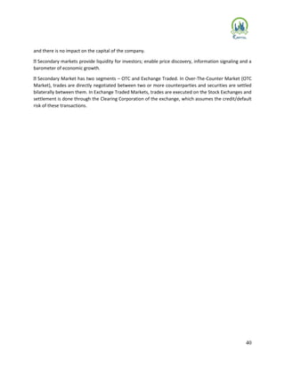 40
and there is no impact on the capital of the company.
Secondary markets provide liquidity for investors; enable price discovery, information signaling and a
barometer of economic growth.
Secondary Market has two segments – OTC and Exchange Traded. In Over-The-Counter Market (OTC
Market), trades are directly negotiated between two or more counterparties and securities are settled
bilaterally between them. In Exchange Traded Markets, trades are executed on the Stock Exchanges and
settlement is done through the Clearing Corporation of the exchange, which assumes the credit/default
risk of these transactions.
 